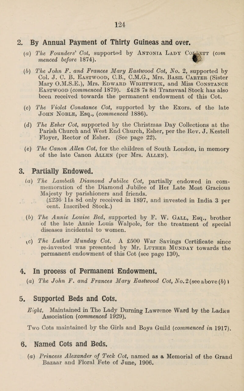 2. By Annual Payment of Thirty Guineas and over. (a) The Founders' Got, supported by Antonia Lady Co^ett (com menced before 1874). (b) The John F. and Frances Mary Eastwood Got, No. 2, supported by Col. J. C. B. Eastwood, C.B., C.M.G., Mrs. Basil Carter (Sister Mary O.M.S.E.), Mrs. Edward Wightwick, and Miss Constance Eastwood (commenced 1879). £428 7s 8d Transvaal Stock has also been received towards the permanent endowment of this Cot. (c) The Violet Constance Got, supported by the Exors. of the late John Noble, Esq., (commenced 1886). (d) The Esher Cot, supported by the Christmas Day Collections at the Parish Church and West End Church, Esher, per the Rev. J. Kestell Floyer, Rector of Esher. (See page 22). (e) The Canon Allen Cot, for the children of South London, in memory of the late Canon Allen (per Mrs. Allen). 3. Partially Endowed. (a) The Lambeth Diamond Jubilee Cot, partially endowed in com¬ memoration of the Diamond Jubilee of Hei Late Most Gracious Majesty by parishioners and friends. (£236 11s 8d only received in 1897, and invested in India 3 per cent. Inscribed Stock.) (b) The Annie Louise Bed, supported by F. W. Gall, Esq., brother of the late Annie Louis Walpole, for the treatment of special diseases incidental to women. vc) The Luther Munday Cot. A £500 War Savings Certificate since re-invested was presented by Mr. Luther Munday towards the permanent endowment of this Cot (see page 130). 4. In process of Permanent Endowment. (a) The John F. and Frances Mary Eastwood Cot, Ao. 2 (see above (6) 1 5. Supported Beds and Cots. Eight. Maintained in The Lady Durning Lawrence Ward by the Ladies Association (commenced 1929). Two Cots maintained by the Girls and Boys Guild (commenced in 1917). 0. Named Cots and Beds. (a) Princess Alexander of Tech Cot, named as a Memorial of the Grand Bazaar and Floral Fete of June, 1906.