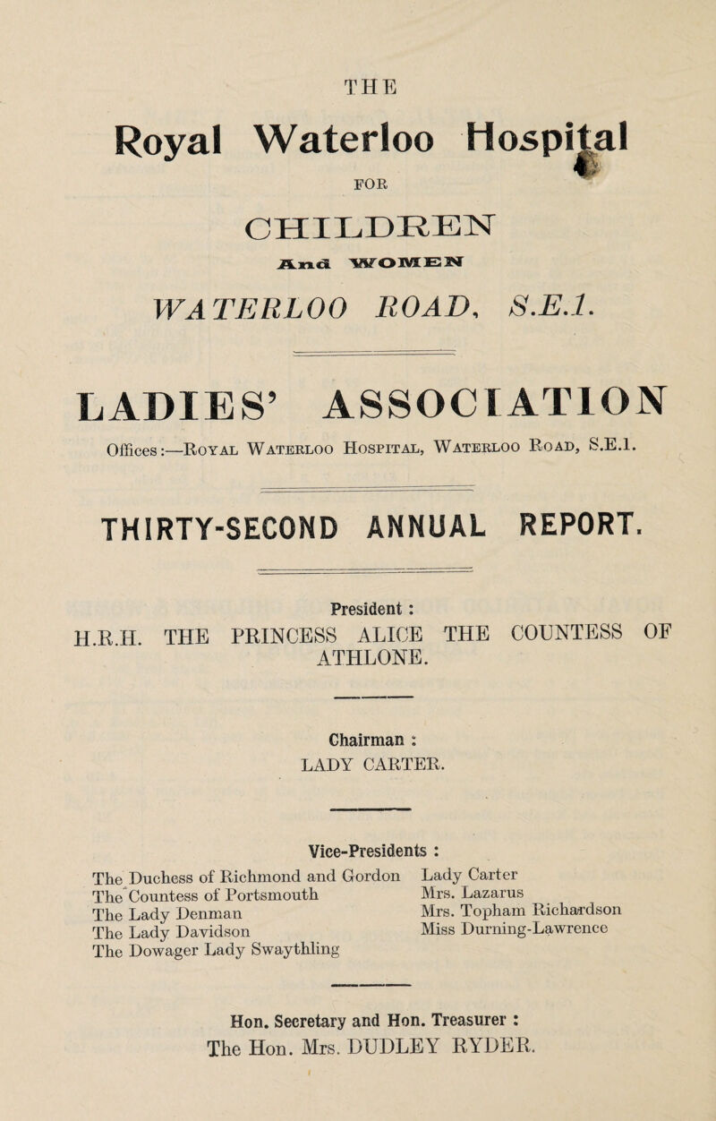 THE Royal Waterloo FOR CHILDREN And WOMEN WATERLOO ROAD, S.E.l. LADIES’ ASSOCIATION Offices:—Royal Waterloo Hospital, Waterloo Road, S.E.l. THIRTY-SECOND ANNUAL REPORT. President : H R H THE PRINCESS ALICE THE COUNTESS OF ATHLONE. Chairman : LADY CARTER. Vice-Presidents : The Duchess of Richmond and Gordon Lady Carter The Countess of Portsmouth Mrs. Lazarus The Lady Denman Mrs. Topham Richardson The Lady Davidson Miss Durning-Lawrence The Dowager Lady Swaythling Hon. Secretary and Hon. Treasurer : The Hon. Mrs. DUDLEY RYDER.