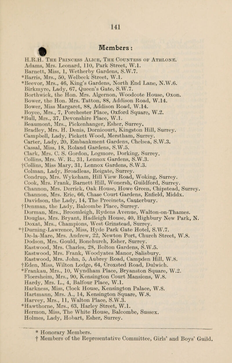 Members: H.R.H. The Princess Alice, The Countess of Athlone. Adams, Mrs. Leonard, 110, Park Street, W.l. Barnett, Miss, 1, Wether by Gardens, S.W.7. ♦Barris, Mrs., 50, Welbeck Street, W.l. *Beevor, Mrs., 46, King’s Gardens, North End Lane, N.W.6. Birkmyre, Lady, 67, Queen’s Gate, S.W.7. Borthwick, the Hon. Mrs. Algernon, Woodcote House, Oxon. Bower, the Hon. Mrs. Tatton, 88, Addison Road, W.14. Bower, Miss Margaret, 88, Addison Road, W.14. Boyce, Mrs., 7, Porchester Place, Oxford Square, W.2. ♦Bull, Mrs., 37, Devonshire Place, W.l. Beaumont, Mrs., Pickenhanger, Esher, Surrey. Bradley, Mrs. H. Denis, Dornicourt, Kingston Hill, Surrey. Campbell, Lady, Pickett Wood, Merstham, Surrey. Carter, Lady, 20, Embankment Gardens, Chelsea, S.W.3. Cassal, Miss, 18, Roland Gardens, S.W.5. Clark, Mrs. C. S. Gordon, Logmore, Dorking, Surrey. Collins, Mrs. W. R., 31, Lennox Gardens, S.W.3. fCollins, Miss Mary, 31, Lennox Gardens, S.W.3. Colman, Lady, Broadleas, Reigate, Surrey. Condrup, Mrs. Wykeham, Hill View Road, Woking, Surrey. Cook, Mrs. Frank, Barnett Hill, Wonersh, Guildford, Surrey. Channon, Mrs. Derrick, Oak House, Howe Green, Chipstead, Surrey. Channon, Mrs. Eric, 66, Chase Court Gardens, Enfield, Middx. Davidson, the Lady, 14, The Precincts, Canterbury, t Denman, the Lady, Balcombe Place, Surrey. Dorman, Mrs., Broomleigh, Rydens Avenue, Walton-on-Thames. Douglas, Mrs. Bryant, Hadleigh House, 40, Highbury New Park, N. Doxat, Mrs., Champions, West Grinstead, Surrey. ♦fDurning-Lawrence, Miss, Hyde Park Gate Hotel, S.W.7. De-la-Mare, Mrs. Andrew, 22, Newton Port, Church Street, W.8. Dodson, Mrs. Gould, Bonchurch, Esher, Surrey. Eastwood, Mrs. Charles, 28, Bolton Gardens, SAV.5. Eastwood, Mrs. Frank, Woodyates Manor, Salisbury. Eastwood, Mrs. John, 5, Aubrey Road, Campden Hill, W.8. fEden, Miss, Wilton Lodge, 64, Croxsted Road, Dulwich. ♦Frankau, Mrs., 10, Wyndham Place, Bryanston Square, W.2. Floersheim, Mrs., 90, Kensington Court Mansions, W.8. Hardy, Mrs. L., 4, Balfour Place, W.l. Harkness, Miss, Clock House, Kensington Palace, W.8. Hartmann, Mrs. A., 14, Kensington Square, W.8. Harvey, Mrs., 11, Walton Place, S.W.3. ♦Hawthorne, Mrs., 63, Harley Street, W.l. Hermon, Miss, The White House, Balcombe, Sussex. Holmes, Lady, Hobart, Esher, Surrey. * Honorary Members. f Members of the Representative Committee, Girls’ and Boys’ Guild.