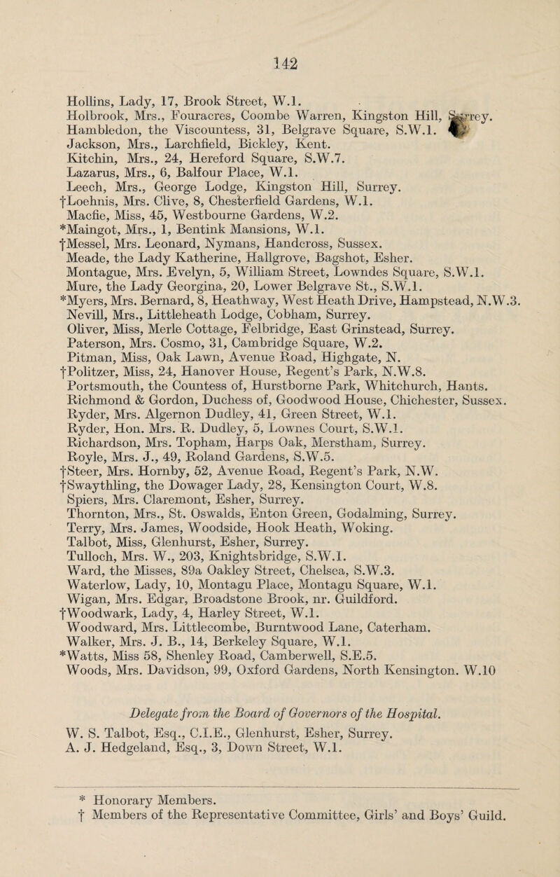 Hollins, Lady, 17, Brook Street, W.l. Holbrook, Mrs., Fouracres, Coombe Warren, Kingston Hill, Stearey. Hambledon, the Viscountess, 31, Belgrave Square, S.W.l. Jackson, Mrs., Larchfield, Bickley, Kent. Kitchin, Mrs., 24, Hereford Square, S.W.7. Lazarus, Mrs., 6, Balfour Place, W.L Leech, Mrs., George Lodge, Kingston Hill, Surrey. fLoehnis, Mrs. Clive, 8, Chesterfield Gardens, W.l. Macfie, Miss, 45, Westbourne Gardens, W.2. *Maingot, Mrs., 1, Bentink Mansions, W.l. fMessel, Mrs. Leonard, Nymans, Handcross, Sussex. Meade, the Lady Katherine, Hallgrove, Bagshot, Esher. Montague, Mrs. Evelyn, 5, William Street, Lowndes Square, S.W.l. Mure, the Lady Georgina, 20, Lower Belgrave St., S.W.l. * Myers, Mrs. Bernard, 8, Heathway, West Heath Drive, Hampstead, N.W.3. Nevill, Mrs., Littleheath Lodge, Cobham, Surrey. Oliver, Miss, Merle Cottage, Felbridge, East Grinstead, Surrey. Paterson, Mrs. Cosmo, 31, Cambridge Square, W.2. Pitman, Miss, Oak Lawn, Avenue Road, Highgate, N. fPolitzer, Miss, 24, Hanover House, Regent’s Park, N.W.8. Portsmouth, the Countess of, Hurstborne Park, Whitchurch, Hants. Richmond & Gordon, Duchess of, Goodwood House, Chichester, Sussex. Ryder, Mrs. Algernon Dudley, 41, Green Street, W.l. Ryder, Hon. Mrs. R. Dudley, 5, Lownes Court, S.W.l. Richardson, Mrs. Topham, Harps Oak, Merstham, Surrey. Royle, Mrs. J., 49, Roland Gardens, S.W.5. fSteer, Mrs. Hornby, 52, Avenue Road, Regent’s Park, N.W. f Swaythling, the Dowager Lady, 28, Kensington Court, W.8. Spiers, Mrs. Claremont, Esher, Surrey. Thornton, Mrs., St. Oswalds, Enton Green, Godaiming, Surrey. Terry, Mrs. James, Woodside, Hook Heath, Woking. Talbot, Miss, Glenhurst, Esher, Surrey. Tulloch, Mrs. W., 203, Knightsbridge, S.W.l. Ward, the Misses, 89a Oakley Street, Chelsea, S.W.3. Waterlow, Lady, 10, Montagu Place, Montagu Square, W.l. Wigan, Mrs. Edgar, Broadstone Brook, nr. Guildford. fWoodwark, Lady, 4, Harley Street, W.l. Woodward, Mrs. Littlecombe, Burntwood Lane, Caterham. Walker, Mrs. J. B., 14, Berkeley Square, W.l. *Watts, Miss 58, Shenley Road, Camberwell, S.E.5. Woods, Mrs. Davidson, 99, Oxford Gardens, North Kensington. W.10 Delegate from the Board of Governors of the Hospital. W. S. Talbot, Esq., C.I.E., Glenhurst, Esher, Surrey. A. J. Hedgeland, Esq., 3, Down Street, W.l. * Honorary Members.