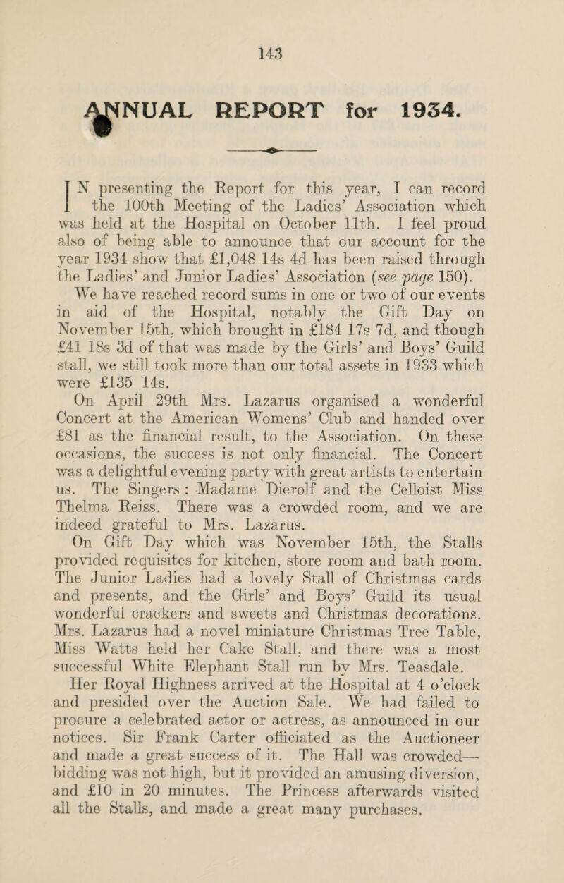 NUAL REPORT for 1934. [N presenting the Report for this year, I can record the 100th Meeting of the Ladies’ Association which was held at the Hospital on October 11th. I feel proud also of being able to announce that our account for the year 1934 show that £1,048 14s 4d has been raised through the Ladies’ and Junior Ladies’ Association (see page 150). We have reached record sums in one or two of our events in aid of the Hospital, notably the Gift Day on November 15th, which brought in £184 17s 7d, and though £41 18s 3d of that was made by the Girls’ and Boys’ Guild stall, we still took more than our total assets in 1933 which were £135 14s. On April 29th Mrs. Lazarus organised a wonderful Concert at the American Womens’ Club and handed over £81 as the financial result, to the Association. On these occasions, the success is not only financial. The Concert was a delightful evening party with great artists to entertain us. The Singers : Madame Dierolf and the Celloist Miss Thelma Reiss. There was a crowded room, and we are indeed grateful to Mrs. Lazarus. On Gift Day which was November 15th, the Stalls provided requisites for kitchen, store room and bath room. The Junior Ladies had a lovely Stall of Christmas cards and presents, and the Girls’ and Boys’ Guild its usual wonderful crackers and sweets and Christmas decorations. Mrs. Lazarus had a novel miniature Christmas Tree Table, Miss Watts held her Cake Stall, and there was a most successful White Elephant Stall run by Mrs. Teasdale. Her Royal Highness arrived at the Hospital at 4 o’clock and presided over the Auction Sale. We had failed to procure a celebrated actor or actress, as announced in our notices. Sir Frank Carter officiated as the Auctioneer and made a great success of it. The Hall was crowded— bidding was not high, but it provided an amusing diversion, and £10 in 20 minutes. The Princess afterwards visited all the Stalls, and made a great many purchases.