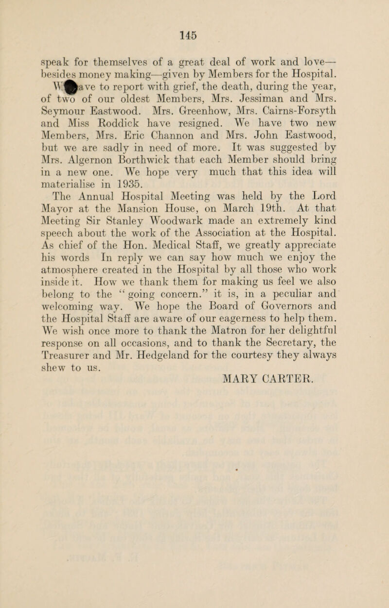 speak for themselves of a great deal of work and love—* besides money making—given by Members for the Hospital. AV^ave to report with grief, the death, during the year, of two of our oldest Members, Mrs. Jessiman and Mrs. Seymour Eastwood. Mrs. Greenhow, Mrs. Cairns-Forsyth and Miss Roddick have resigned. We have two new Members, Mrs. Eric Channon and Mrs. John Eastwood, but we are sadly in need of more. It was suggested by Mrs. Algernon Borthwick that each Member should bring in a new one. We hope very much that this idea will materialise in 1935. The Annual Hospital Meeting was held by the Lord Mayor at the Mansion House, on March 19th. At that Meeting Sir Stanley Woodwark made an extremely kind speech about the work of the Association at the Hospital. As chief of the Hon. Medical Staff, we greatly appreciate his words In reply we can say how much we enjoy the atmosphere created in the Hospital by all those who work inside it. How we thank them for making us feel we also belong to the “ going concern.” it is, in a peculiar and welcoming way. We hope the Board of Governors and the Hospital Staff are aware of our eagerness to help them. We wish once more to thank the Matron for her delightful response on all occasions, and to thank the Secretary, the Treasurer and Mr. Hedgeland for the courtesy they always shew to us. MARY CARTER.