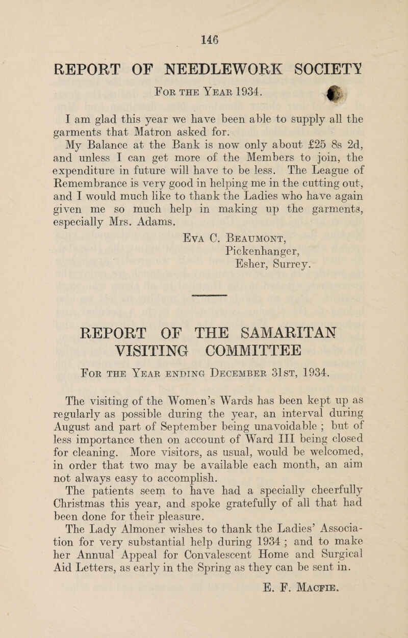 REPORT OF NEEDLEWORK SOCIETY For the Year 1934. I am glad this year we have been able to supply all the garments that Matron asked for. My Balance at the Bank is nowT only about £25 8s 2d, and unless I can get more of the Members to join, the expenditure in future will have to be less. The League of Remembrance is very good in helping me in the cutting out, and I would much like to thank the Ladies who have again given me so much help in making up the garments, especially Mrs. Adams. Eva C. Beaumont, Pickenhanger, Esher, Surrey. REPORT OF THE SAMARITAN VISITING COMMITTEE For the Year ending December 31st, 1934. The visiting of the Women’s Wards has been kept up as regularly as possible during the year, an interval during August and part of September being unavoidable ; but of less importance then on account of Ward III being closed for cleaning. More visitors, as usual, would be welcomed, in order that two may be available each month, an aim not always easy to accomplish. The patients seem to have had a specially cheerfully Christmas this year, and spoke gratefully of all that had been done for their pleasure. The Lady Almoner wishes to thank the Ladies’ Associa¬ tion for very substantial help during 1934 ; and to make her Annual Appeal for Convalescent Home and Surgical Aid Letters, as early in the Spring as they can be sent in. E. F. Macfie.