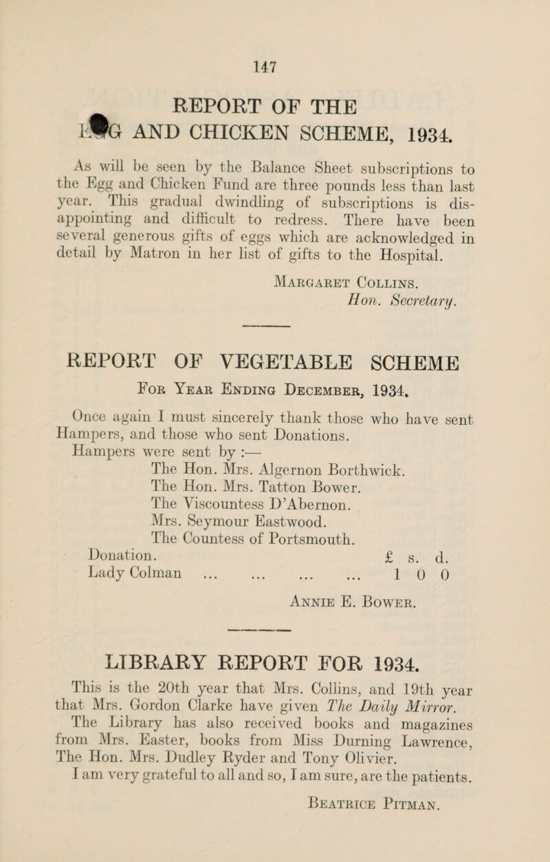 REPORT OF THE 1$ i AND CHICKEN SCHEME, 1934. As will be seen by the Balance Sheet subscriptions to the Egg and Chicken Fund are three pounds less than last year. This gradual dwindling of subscriptions is dis¬ appointing and difficult to redress. There have been several generous gifts of eggs which are acknowledged in detail by Matron in her list of gifts to the Hospital. Margaret Collins. Hon. Secretary. REPORT OF VEGETABLE SCHEME For Year Ending December, 1934, Once again I must sincerely thank those who have sent Hampers, and those who sent Donations. Hampers were sent by :— The Hon. Mrs. Algernon Borthwick. The Hon. Mrs. Tatton Bower. The Viscountess D’Abernon. Mrs. Seymour Eastwood. The Countess of Portsmouth. Donation. £ s. d. Lady Colman . 100 Annie E. Bower. LIBRARY REPORT FOR 1934. This is the 20th year that Mrs. Collins, and 19th year that Mrs. Gordon Clarke have given The Daily Mirror. The Library has also received books and magazines from Mrs. Easter, books from Miss Burning Lawrence, The Hon. Mrs. Dudley Kyder and Tony Olivier. I am very grateful to all and so, I am sure, are the patients. Beatrice Pitman.