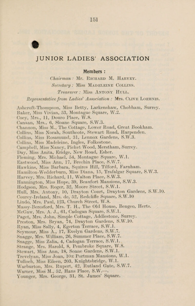 JUNIOR LADIES’ ASSOCIATION Members : Chairman: Mr. Richard M. Harvey. Secretary: Miss Madeleine Collins. Treasurer : Miss Antony Hull. Representative from Ladies' Association : Mrs. Clive Loehnis. Ashcroft-Thompson, Miss Betty, Larkenshaw, Chobham, Surrey. Baker, Miss Vivian, 53, Montague Square, W.2. Coey, Mrs., 11, Douro Place, W.8. Canaan, Mrs., 6, Sloane Square, S.W.3. Channon, Miss M., The Cottage, Lower Road, Great Bookham. Collins, Miss Norah, Soutlicote, Stewart Road, Harpenden. Collins, Miss Rosamund, 31, Lennox Gardens, S.W.3. Collins, Miss Madeleine, Ingles, Folkestone. Campbell, Miss Nancy, Picket Wood, Merstham, Surrey. Day, Miss Anita, Eridge, New Road, Esher. Fleming, Mrs. Michael, 54, Montague Square, W.l. Eastwood, Miss Ann, 17, Brechin Place, S.W.7. Hawkins, Miss Barbara, Squires Hill, Tilford, Farnham. Hamilton-Wedderburn, Miss Diana, 15, Trafalgar Square, S.W.3. Harvey, Mrs. Richard, 11, Walton Place, S.W.3. Hannington, Miss Hope, 39, Beaufort Mansions, S.W.3. Hodgson, Mrs. Roger, 32, Moore Street, S.W.l. Hull, Mrs. Antony, 10, Drayton Court, Drayton Gardens, S.W.10. Courcv-Irelancl, Mrs. de, 52, Redoliffe Square, S.W.10 Lindo, Mrs. Paul, 123, Church Street, W.8. Massy-Bercsford, Mrs. T. H., The Old House, Bengeo, Herts. McGaw, Mrs. A. J., 61, Cadogan Square, S.W.L Paget, Mrs. John, Simple Cottage, Addlestone, Surrey. Preston, Mrs. Bryan, 74, Drayton Gardens, S.W.10. Ryan, Miss Sally, 4, Egerton Terrace, S.W.l. Seymour, Miss A., 17, Evelyn Gardens, S.W.7. Snagge, Mrs. William, 26, Summer Place, S.W.7. Snagge, Miss Zalia, 4, Cadogan Terrace, S.W.l. Strange, Mrs. Harold, 8, Pembroke Square, W.8. Stewart, Miss Ann, 18, Soane Gardens, S.W.l. Trevelyan, Miss Joan, 10e Portman Mansions, W.l. Tulloch, Miss Eileen, 203, Knightsbridge, W.l. Warburton, Mrs. Rupert, 42, Rutland Gate, S.Wr.7. Warner, Miss M., 52, Hans Place, S.W.—. Younger, Mrs. George, 31, St. James’ Square.