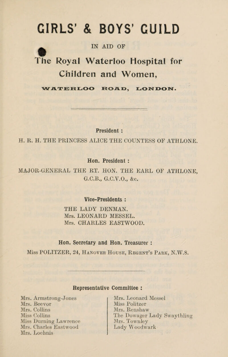 CIRLS’ & BOYS' CUILD ^ IN AID OF The Royal Waterloo Hospital for Children and Women, WATERLOO ROAD, LONDON. President : H. R. H. THE PRINCESS ALICE THE COUNTESS OF ATHLONE. Hon. President : MAJOR-GENERAL THE RT. HON. THE EARL OF ATHLONE, G.C.B., G.C.V.O., &c. Vice-Presidents : THE LADY DENMAN. Mrs. LEONARD MESSEL. Mrs. CHARLES EASTWOOD. Hon. Secretary and Hon. Treasurer : Miss POLITZER, 24, Hanover House, Regent’s Park, N.W.8. Representative Committee : Mrs. Armstrong-Jones Mrs. JBeevor Mrs. Collins Miss Collins Miss Durning Lawrence Mrs. Charles Eastwood Mrs. Loehnis Mrs. Leonard Messel Miss Politzer Mrs. Renshaw The Dowager Lady Swaythling Mrs. Townley Lady Woodwark