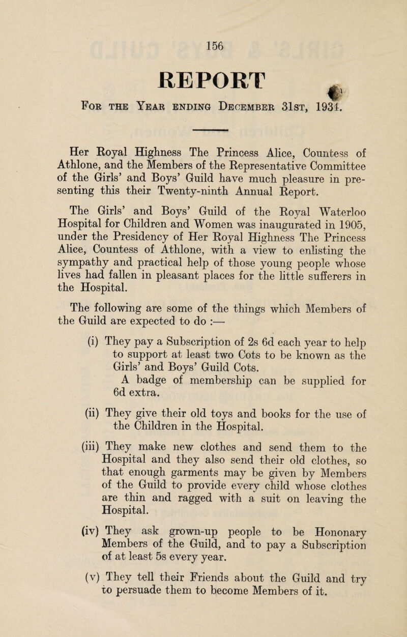 For the REPORT i Year ending December 31st, 1931. Her Royal Highness The Princess Alice, Countess of Athlone, and the Members of the Representative Committee of the Girls’ and Boys’ Guild have much pleasure in pre¬ senting this their Twenty-ninth Annual Report. The Girls’ and Boys’ Guild of the Royal Waterloo Hospital for Children and Women was inaugurated in 1905, under the Presidency of Her Royal Highness The Princess Alice, Countess of Athlone, with a view to enlisting the sympathy and practical help of those young people whose lives had fallen in pleasant places for the little sufferers in the Hospital. The following are some of the things which Members of the Guild are expected to do :— (i) They pay a Subscription of 2s 6d each year to help to support at least two Cots to be known as the Girls’ and Boys’ Guild Cots. A badge of membership can be supplied for 6d extra. (ii) They give their old toys and books for the use of the Children in the Hospital. (iii) They make new clothes and send them to the Hospital and they also send their old clothes, so that enough garments may be given by Members of the Guild to provide every child whose clothes are thin and ragged with a suit on leaving the Hospital. (iv) They ask grown-up people to be Hononary Members of the Guild, and to pay a Subscription of at least 5s every year. (v) They tell their Friends about the Guild and try to persuade them to become Members of it.