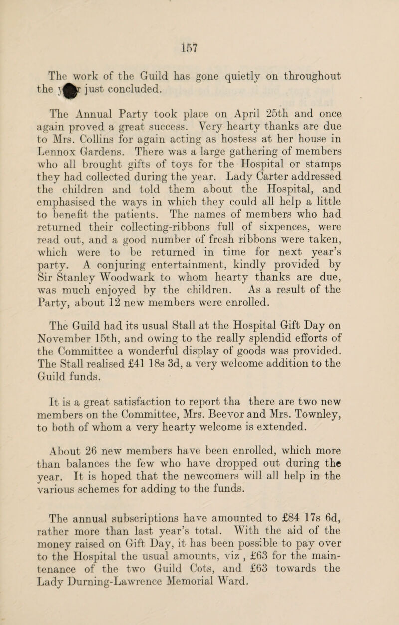 The work of the Guild has gone quietly on throughout the }^r just concluded. The Annual Party took place on April 25th and once again proved a great success. Very hearty thanks are due to Mrs. Collins for again acting as hostess at her house in Lennox Gardens. There was a large gathering of members who all brought gifts of toys for the Hospital or stamps they had collected during the year. Lady Carter addressed the children and told them about the Hospital, and emphasised the ways in which they could all help a little to benefit the patients. The names of members who had returned their collecting-ribbons full of sixpences, were read out, and a good number of fresh ribbons were taken, which were to be returned in time for next year’s party. A conjuring entertainment, kindly provided by Sir Stanley Woodwark to whom hearty thanks are due, was much enjoyed by the children. As a result of the Party, about 12 new members were enrolled. The Guild had its usual Stall at the Hospital Gift Day on November 15th, and owing to the really splendid efforts of the Committee a wonderful display of goods was provided. The Stall realised £41 18s 3d, a very welcome addition to the Guild funds. It is a great satisfaction to report tha there are two new members on the Committee, Mrs. Beevor and Mrs. Townley, to both of whom a very hearty welcome is extended. About 26 new members have been enrolled, which more than balances the few who have dropped out during the year. It is hoped that the newcomers will all help in the various schemes for adding to the funds. The annual subscriptions have amounted to £84 17s 6d, rather more than last year’s total. With the aid of the money raised on Gift Day, it has been possible to pay over to the Hospital the usual amounts, viz , £63 for the main¬ tenance of the two Guild Cots, and £63 towards the Lady Durning-Lawrence Memorial Ward.