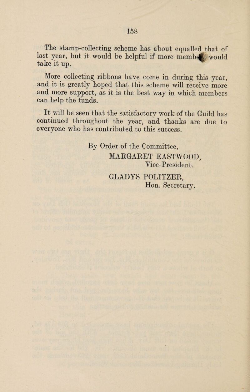 The stamp-collecting scheme has about equalled that of last year, but it would be helpful if more memb^P would take it up. More collecting ribbons have come in during this year, and it is greatly hoped that this scheme will receive more and more support, as it is the best way in which members can help the funds. It will be seen that the satisfactory work of the Guild has continued throughout the year, and thanks are due to everyone who has contributed to this success. By Order of the Committee, MARGARET EASTWOOD, Vice-President. GLADYS POLITZER, Hon. Secretary.