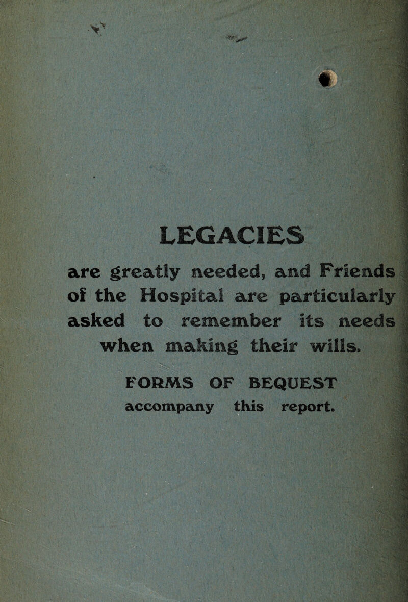 LEGACIES . arc greatly needed, and Friends ' of the Hospital are particularly asked to remember its needs when making their wills. FORMS OF BEQUEST 1 accompany this report.