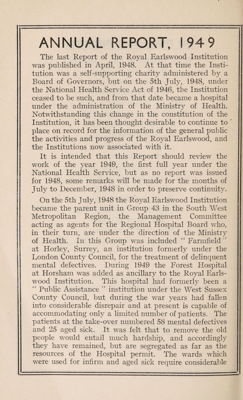 ANNUAL REPORT, 194 9 The last Report of the Royal Earlswood Institution was published in April, 1948. At that time the Insti¬ tution was a self-supporting charity administered by a Board of Governors, but on the 5th July, 1948, under the National Health Service Act of 1946, the Institution ceased to be such, and from that date became a hospital under the administration of the Ministry of Health. Notwithstanding this change in the constitution of the Institution, it has been thought desirable to continue to place on record for the information of the general pubhc the activities and progress of the Royal Earlswood, and the Institutions now associated with it. It is intended that this Report should review the work of the year 1949, the first full year under the National Health Service, but as no report was issued for 1948, some remarks will be made for the months of July to December, 1948 in order to preserve continuit}c On the 5th July, 1948 the Ro}ral Earlswood Institution became the parent unit in Group 43 in the South West Metropolitan Region, the Management Committee acting as agents for the Regional Hospital Board who, in their turn, are under the direction of the Ministry of Health. In this Group was included “ Farmfield at Horley, Surrey, an institution formerly under the Eondon County Council, for the treatment of delinquent mental defectives. During 1949 the Forest Hospital at Horsham was added as ancillary to the Royal Earls¬ wood Institution. This hospital had formerly been a “ Public Assistance ” institution under the West Sussex County Council, but during the war years had fallen into considerable disrepair and at present is capable of accommodating only a limited number of patients. The patients at the take-over numbered 58 mental defectives and 25 aged sick. It was felt that to remove the old people would entail much hardship, and accordingly they have remained, but are segregated as far as the resources of the Hospital permit. The wards which were used for infirm and aged sick require considerable