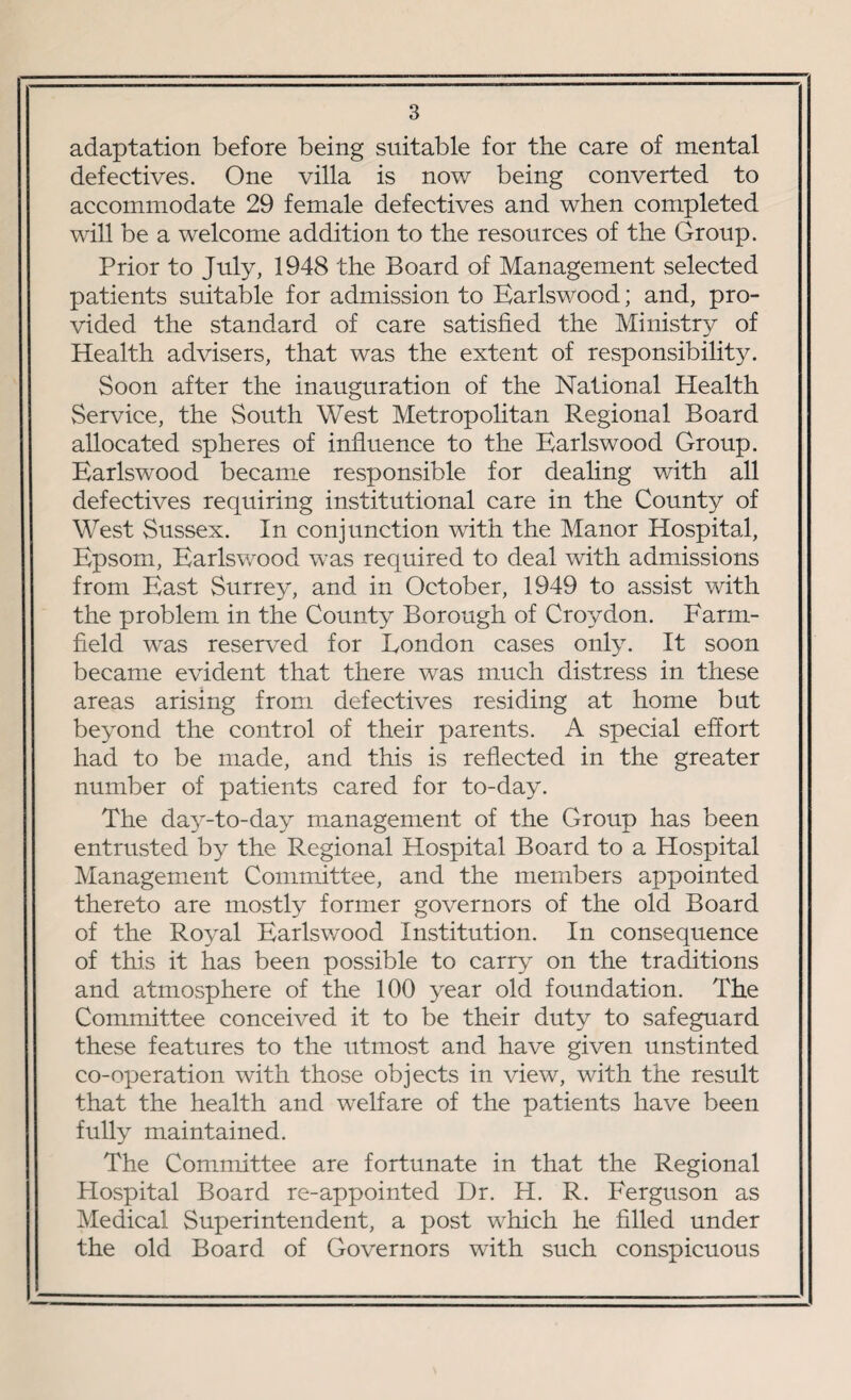 adaptation before being suitable for the care of mental defectives. One villa is now being converted to accommodate 29 female defectives and when completed will be a welcome addition to the resources of the Group. Prior to July, 1948 the Board of Management selected patients suitable for admission to Earlswood; and, pro¬ vided the standard of care satisfied the Ministry of Health advisers, that was the extent of responsibility. Soon after the inauguration of the National Health Service, the South West Metropolitan Regional Board allocated spheres of influence to the Earlswood Group. Earlswood became responsible for dealing with all defectives requiring institutional care in the County of West Sussex. In conjunction with the Manor Hospital, Epsom, Earlswood was required to deal with admissions from East Surrey, and in October, 1949 to assist with the problem in the County Borough of Croydon. Farm- field was reserved for London cases only. It soon became evident that there was much distress in these areas arising from defectives residing at home but beyond the control of their parents. A special effort had to be made, and this is reflected in the greater number of patients cared for to-day. The day-to-day management of the Group has been entrusted by the Regional Hospital Board to a Hospital Management Committee, and the members appointed thereto are mostly former governors of the old Board of the Royal Earlswood Institution. In consequence of this it has been possible to carry on the traditions and atmosphere of the 100 year old foundation. The Committee conceived it to be their duty to safeguard these features to the utmost and have given unstinted co-operation with those objects in view, with the result that the health and welfare of the patients have been fully maintained. The Committee are fortunate in that the Regional Hospital Board re-appointed Dr. H. R. Ferguson as Medical Superintendent, a post which he filled under the old Board of Governors with such conspicuous