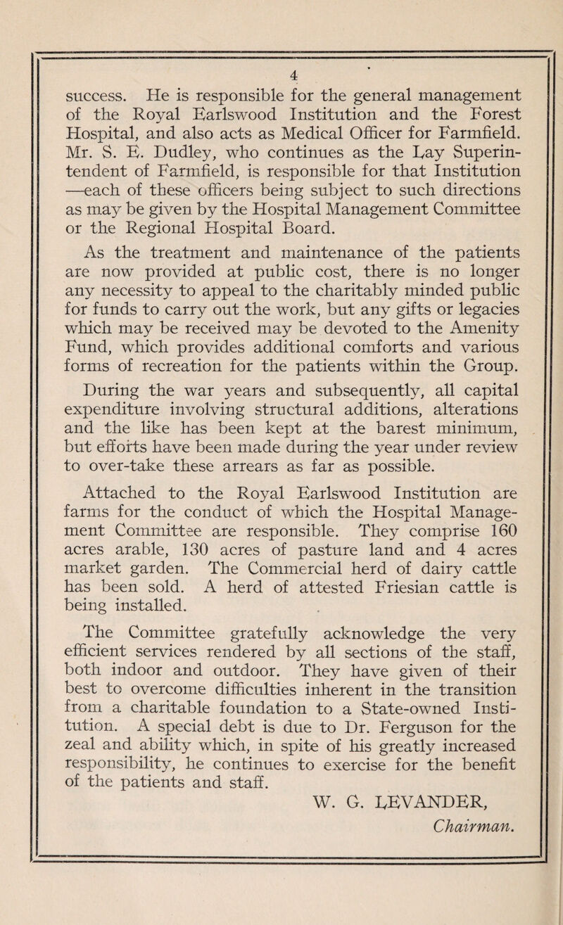 success. He is responsible for the general management of the Royal Earlswood Institution and the Forest Hospital, and also acts as Medical Officer for Farmfield. Mr. S. E. Dudley, who continues as the Fay Superin¬ tendent of Farmfield, is responsible for that Institution —each of these officers being subject to such directions as may be given by the Hospital Management Committee or the Regional Hospital Board. As the treatment and maintenance of the patients are now provided at public cost, there is no longer any necessity to appeal to the charitably minded public for funds to carry out the work, but any gifts or legacies which may be received may be devoted to the Amenity Fund, which provides additional comforts and various forms of recreation for the patients within the Group. During the war years and subsequently, all capital expenditure involving structural additions, alterations and the like has been kept at the barest minimum, but efforts have been made during the year under review to over-take these arrears as far as possible. Attached to the Royal Earlswood Institution are farms for the conduct of which the Hospital Manage¬ ment Committee are responsible. They comprise 160 acres arable, 130 acres of pasture land and 4 acres market garden. The Commercial herd of dairy cattle has been sold. A herd of attested Friesian cattle is being installed. The Committee gratefully acknowledge the very efficient services rendered by all sections of the staff, both indoor and outdoor. They have given of their best to overcome difficulties inherent in the transition from a charitable foundation to a State-owned Insti¬ tution. A special debt is due to Dr. Ferguson for the zeal and ability which, in spite of his greatly increased responsibility, he continues to exercise for the benefit of the patients and staff. W. G. EEVANDER, Chairman.