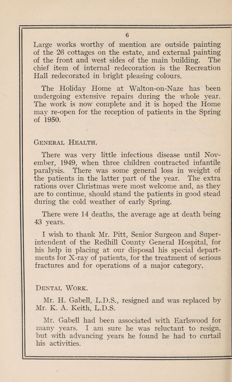 Large works worthy of mention are outside painting of the 26 cottages on the estate, and external painting of the front and west sides of the main building. The chief item of internal redecoration is the Recreation Hall redecorated in bright pleasing colours. The Holiday Home at Walton-on-Naze has been undergoing extensive repairs during the whole year. The work is now complete and it is hoped the Home may re-open for the reception of patients in the Spring of 1950. General Health. There was very little infectious disease until Nov¬ ember, 1949, when three children contracted infantile paralysis. There was some general loss in weight of the patients in the latter part of the year. The extra rations over Christmas were most welcome and, as they are to continue, should stand the patients in good stead during the cold weather of early Spring. There were 14 deaths, the average age at death being 43 years. I wish to thank Mr. Pitt, Senior Surgeon and Super¬ intendent of the Redhill County General Hospital, for his help in placing at our disposal his special depart¬ ments for X-ray of patients, for the treatment of serious fractures and for operations of a major category. Dental Work. Mr. H. Gabell, L.D.S., resigned and was replaced by Mr. K. A. Keith, L.D.S. Mr. Gabell had been associated with Earlswood for many years. I am sure he was reluctant to resign, but with advancing years he found he had to curtail his activities.