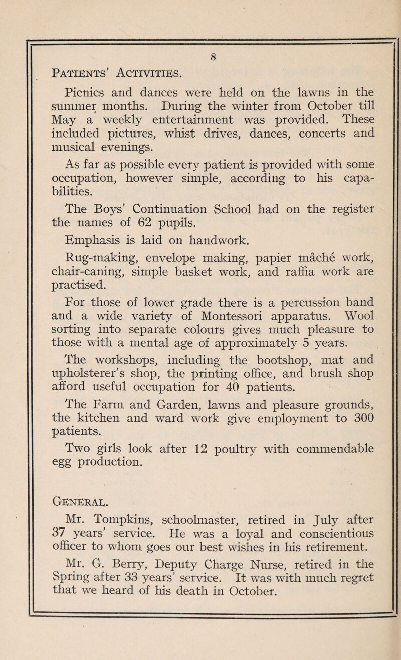 Patients’ Activities. Picnics and dances were held on the lawns in the summer months. During the winter from October till May a weekly entertainment was provided. These included pictures, whist drives, dances, concerts and musical evenings. As far as possible every patient is provided with some occupation, however simple, according to his capa¬ bilities. The Boys’ Continuation School had on the register the names of 62 pupils. Emphasis is laid on handwork. Rug-making, envelope making, papier mache work, chair-caning, simple basket work, and raffia work are practised. For those of lower grade there is a percussion band and a wide variety of Montessori apparatus. Wool sorting into separate colours gives much pleasure to those with a mental age of approximately 5 years. The workshops, including the bootshop, mat and upholsterer’s shop, the printing office, and brush shop afford useful occupation for 40 patients. The Farm and Garden, lawns and pleasure grounds, the kitchen and ward work give employment to 300 patients. Two girls look after 12 poultry with commendable egg production. Generae. Mr. Tompkins, schoolmaster, retired in July after 37 years’ service, hie was a loyal and conscientious officer to whom goes our best wishes in his retirement. Mr. G. Berry, Deputy Charge Nurse, retired in the Spring after 33 years’ service. It was with much regret that we heard of his death in October.