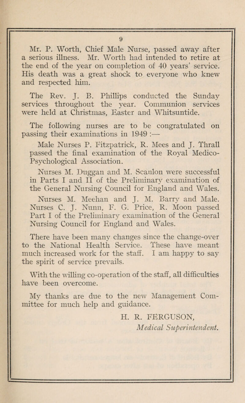 Mr. P. Worth, Chief Male Nurse, passed away after a serious illness. Mr. Worth had intended to retire at the end of the year on completion of 40 years' service. His death was a great shock to everyone who knew and respected him. The Rev. J. B. Phillips conducted the Sunday services throughout the year. Communion services were held at Christmas, Easter and Whitsuntide. The following nurses are to be congratulated on passing their examinations in 1949 :— Male Nurses P. Fitzpatrick, R. Mees and J. Thrall passed the final examination of the Royal Medico- Psychological Association. Nurses M. Duggan and M. Scanlon were successful in Parts I and II of the Preliminary examination of the General Nursing Council for England and Wales. Nurses M. Meehan and J. M. Barry and Male. Nurses C. J. Nunn, F. G. Price, R. Moon passed Part I of the Preliminary examination of the General Nursing Council for England and Wales. There have been many changes since the change-over to the National Health Service. These have meant much increased work for the staff. I am happy to say the spirit of sendee prevails. With the wilhng co-operation of the staff, all difficulties have been overcome. My thanks are due to the new Management Com¬ mittee for much help and guidance. H. R. FERGUSON, Medical Superintendent.