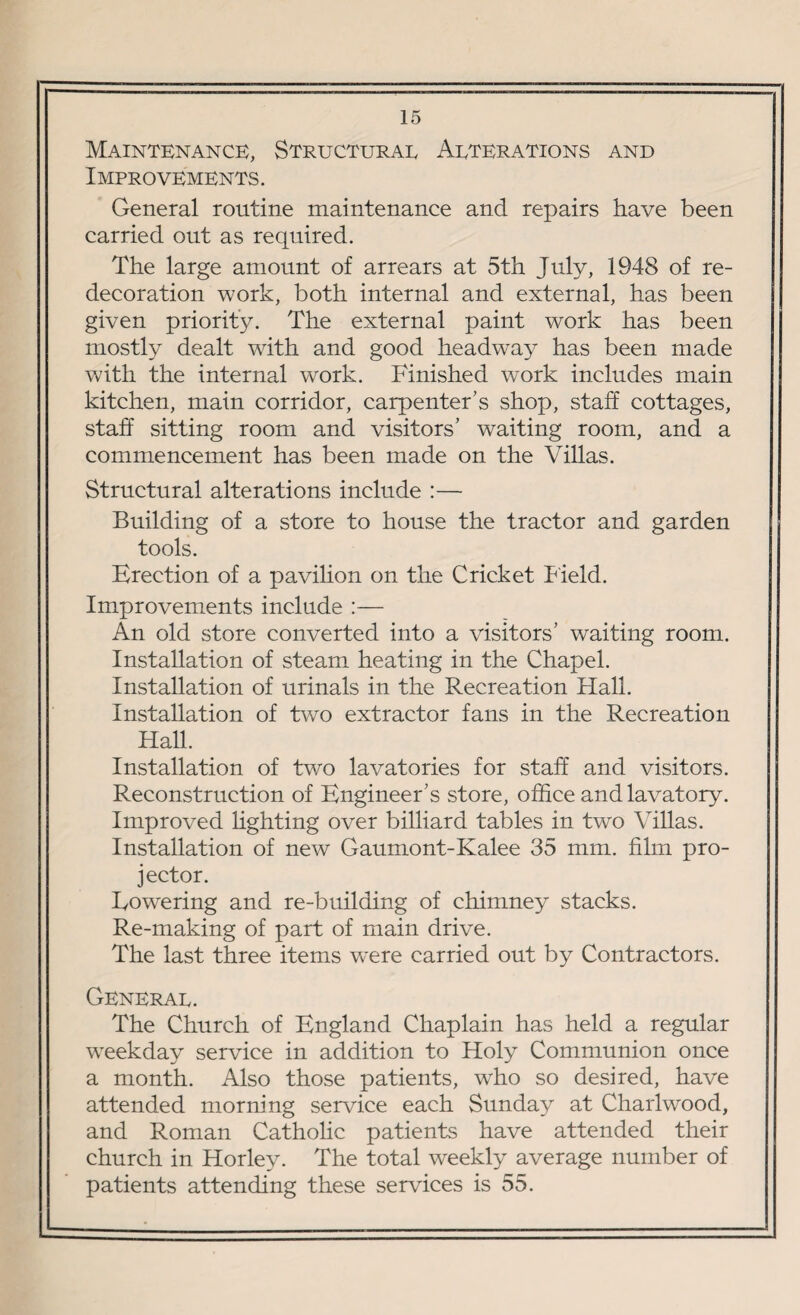 Maintenance, Structural Alterations and Improvements. General routine maintenance and repairs have been carried out as required. The large amount of arrears at 5th July, 1948 of re¬ decoration work, both internal and external, has been given priority. The external paint work has been mostly dealt with and good headway has been made with the internal work. Finished work includes main kitchen, main corridor, carpenter’s shop, staff cottages, staff sitting room and visitors’ waiting room, and a commencement has been made on the Villas. Structural alterations include :— Building of a store to house the tractor and garden tools. Erection of a pavilion on the Cricket Field. Improvements include :— An old store converted into a visitors’ waiting room. Installation of steam heating in the Chapel. Installation of urinals in the Recreation Hall. Installation of two extractor fans in the Recreation Hall. Installation of two lavatories for staff and visitors. Reconstruction of Engineer’s store, office and lavatory. Improved lighting over billiard tables in two Villas. Installation of new Gaumont-Kalee 35 mm. film pro¬ jector. Lowering and re-building of chimney stacks. Re-making of part of main drive. The last three items Vvere carried out by Contractors. General. The Church of England Chaplain has held a regular weekday service in addition to Holy Communion once a month. Also those patients, who so desired, have attended morning service each Sunday at Charlwood, and Roman Catholic patients have attended their church in Horley. The total weekly average number of patients attending these services is 55.