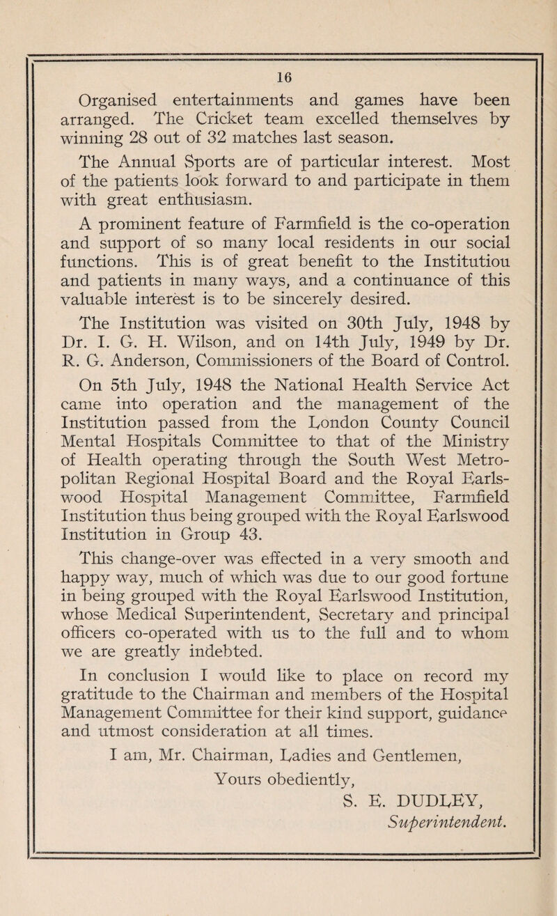 Organised entertainments and games have been arranged. The Cricket team excelled themselves by- winning 28 out of 32 matches last season. The Annual Sports are of particular interest. Most of the patients look forward to and participate in them with great enthusiasm. A prominent feature of Farmfield is the co-operation and support of so many local residents in our social functions. This is of great benefit to the Institution and patients in many ways, and a continuance of this valuable interest is to be sincerely desired. The Institution was visited on 30th July, 1948 by Dr, I. G. H. Wilson, and on 14th July, 1949 by Dr. R. G. Anderson, Commissioners of the Board of Control. On 5th July, 1948 the National Health Service Act came into operation and the management of the Institution passed from the Rondon County Council Mental Hospitals Committee to that of the Ministry of Health operating through the South West Metro¬ politan Regional Hospital Board and the Royal Earls- wood Hospital Management Committee, Farmfield Institution thus being grouped with the Royal Karlswood Institution in Group 43. This change-over was effected in a very smooth and happy way, much of which was due to our good fortune in being grouped with the Royal Karlswood Institution, whose Medical Superintendent, Secretary and principal officers co-operated with us to the full and to whom we are greatly indebted. In conclusion I would like to place on record my gratitude to the Chairman and members of the Hospital Management Committee for their kind support, guidance and utmost consideration at all times. I am, Mr. Chairman, Radies and Gentlemen, Yours obediently, S. E. DUDREY, Superintendent.
