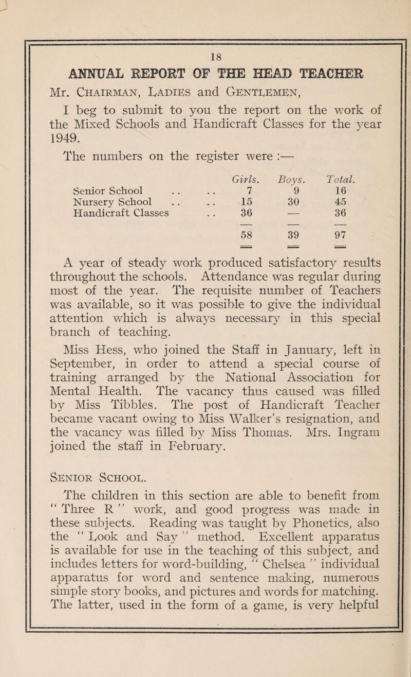 ANNUAL REPORT OF THE HEAD TEACHER Mr. Chairman, Ladies and Genteemen, I beg to submit to you the report on the work of the Mixed Schools and Handicraft Classes for the year 1949. The numbers on the register were :— Girls. Boys. Total. Senior School 7 9 16 Nursery School 15 30 45 Handicraft Classes 36 — 36 58 39 97 A year of steady work produced satisfactory results throughout the schools. Attendance was regular during most of the year. The requisite number of Teachers was available, so it was possible to give the individual attention which is always necessary in this special branch of teaching. Miss Hess, who joined the Staff in January, left in September, in order to attend a special course of training arranged by the National Association for Mental Health. The vacancy thus caused was filled by Miss Tibbies. The post of Handicraft Teacher became vacant owing to Miss Walker’s resignation, and the vacancy was filled by Miss Thomas. Mrs. Ingram joined the staff in February. Senior Schooe. The children in this section are able to benefit from “ Three R ” work, and good progress was made in these subjects. Reading was taught by Phonetics, also the “ Took and Say ” method. Excellent apparatus is available for use in the teaching of this subject, and includes letters for word-building, “ Chelsea ” individual apparatus for word and sentence making, numerous simple story books, and pictures and words for matching. The latter, used in the form of a game, is very helpful