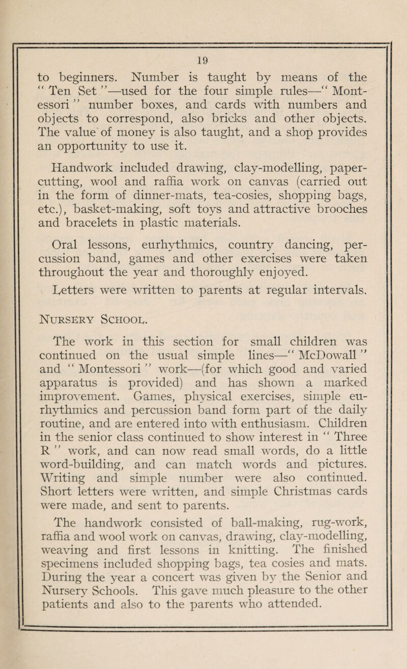 to beginners. Number is taught by means of the “ Ten Set ”—used for the four simple rules—“ Mont- essori” number boxes, and cards with numbers and objects to correspond, also bricks and other objects. The value of money is also taught, and a shop provides an opportunity to use it. Handwork included drawing, clay-modelling, paper¬ cutting, wool and raffia work on canvas (carried out in the form of dinner-mats, tea-cosies, shopping bags, etc.), basket-making, soft toys and attractive brooches and bracelets in plastic materials. Oral lessons, eurhythmies, country dancing, per¬ cussion band, games and other exercises were taken throughout the year and thoroughly enjoyed. Letters were written to parents at regular intervals. Nursery Schooe. The work in this section for small children was continued on the usual simple lines—“ McDowall ” and “ Montessori ” work—(for which good and varied apparatus is provided) and has shown a marked improvement. Games, physical exercises, simple eu¬ rhythmies and percussion band form part of the daily routine, and are entered into with enthusiasm. Children in the senior class continued to show interest in “ Three R ” work, and can now read small words, do a little word-building, and can match words and pictures. Writing and simple number were also continued. Short letters were written, and simple Christmas cards were made, and sent to parents. The handwork consisted of ball-making, rug-work, raffia and wool work on canvas, drawing, clay-modelling, weaving and first lessons in knitting. The finished specimens included shopping bags, tea cosies and mats. During the year a concert was given by the Senior and Nursery Schools. This gave much pleasure to the other patients and also to the parents who attended.