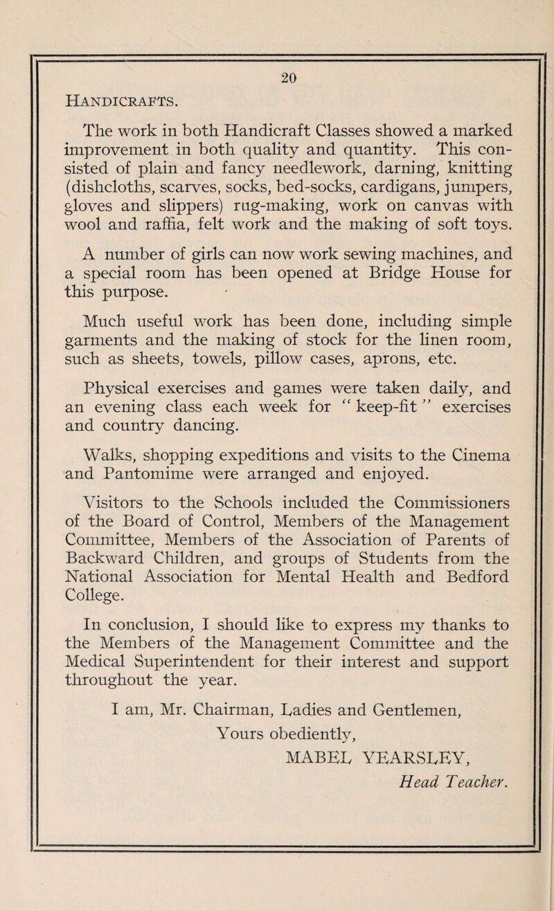 Handicrafts. The work in both Handicraft Classes showed a marked improvement in both quality and quantity. This con¬ sisted of plain and fancy needlework, darning, knitting (dishcloths, scarves, socks, bed-socks, cardigans, junipers, gloves and slippers) rug-making, work on canvas with wool and raffia, felt work and the making of soft toys. A number of girls can now work sewing machines, and a special room has been opened at Bridge House for this purpose. Much useful work has been done, including simple garments and the making of stock for the linen room, such as sheets, towels, pillow cases, aprons, etc. Physical exercises and games were taken daily, and an evening class each week for “ keep-fit ” exercises and country dancing. Walks, shopping expeditions and visits to the Cinema and Pantomime were arranged and enjoyed. Visitors to the Schools included the Commissioners of the Board of Control, Members of the Management Committee, Members of the Association of Parents of Backward Children, and groups of Students from the National Association for Mental Health and Bedford College. In conclusion, I should like to express my thanks to the Members of the Management Committee and the Medical Superintendent for their interest and support throughout the year. I am, Mr. Chairman, Cadies and Gentlemen, Yours obediently, MABEL YEARSLEY, Head Teacher.