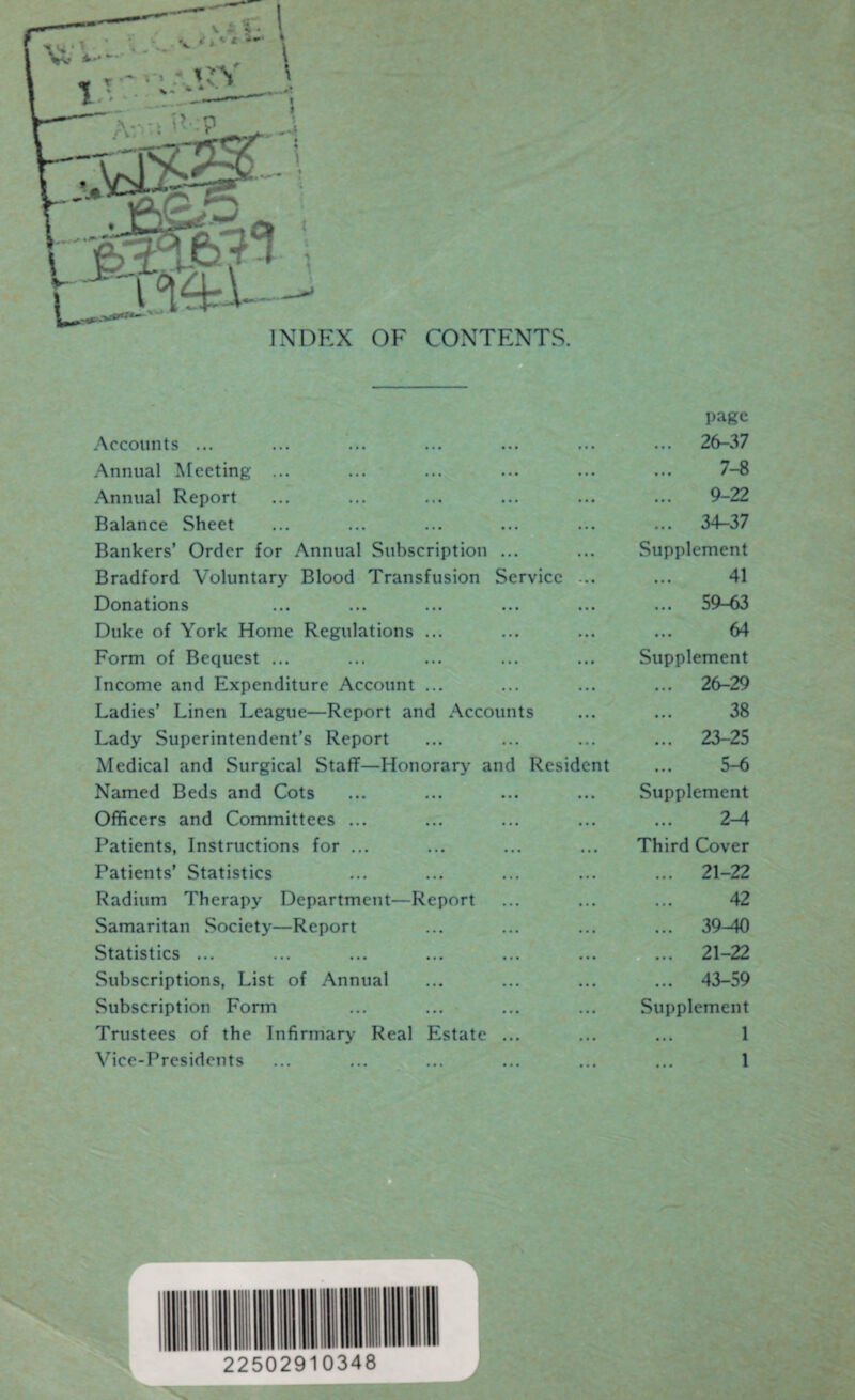 INDEX OF CONTENTS. Accounts ... page ... 26-37 Annual Meeting ... ... 7-8 Annual Report ... 9-22 Balance Sheet ... ... ... 34-37 Bankers’ Order for Annual Subscription ... • « * .Supplement Bradford Voluntary Blood Transfusion Service ... 41 Donations ... ... ... 59-63 Duke of York Home Regulations ... ... ... 64 Form of Bequest ... ... ... Supplement Income and Expenditure Account ... ... ... ... 26-29 Ladies’ Linen League—Report and Accounts 38 Lady Superintendent’s Report ... ... 23-25 Medical and Surgical Staff—Honorary and Resident ... 5-6 Named Beds and Cots ... ... Supplement Officers and Committees ... ... ... 2-4 Patients, Instructions for ... ... ... Third Cover Patients’ Statistics ... ... ... 21-22 Radium Therapy Department—Report ... ... 42 Samaritan Society—Report ... ... ... 39-40 Statistics ... ... ... 21-22 Subscriptions, List of Annual ... ... ... 43-59 Subscription Form ... ... Supplement Trustees of the Infirmary Real Estate ... ... 1 Vice-Presidents ... ... 1 f-: ~ 22502910348