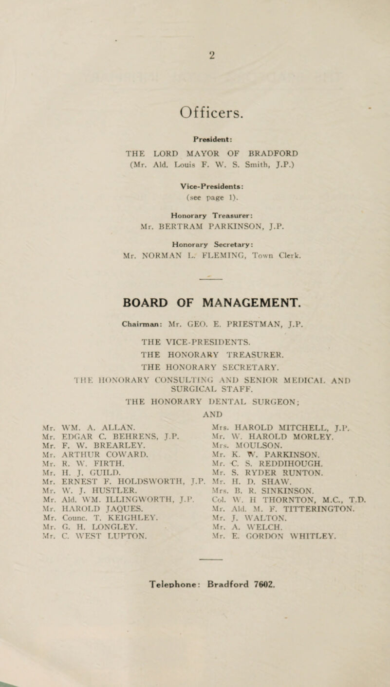 Officers. President: THE LORD MAYOR OF BRADFORD (Mr. Aid. Louis F. W. S. Smith, J.P.) Vice-Presidents: (see page 1). Honorary Treasurer: Mr. BERTRAM PARKINSON, J.P. Honorary Secretary: Mr. NORMAN L. FLEMING, Town Clerk. BOARD OF MANAGEMENT. Chairman: Mr. GEO. E. PRIESTMAN, J.P. THE VICE-PRESIDENTS. THE HONORARY TREASURER. THE HONORARY SECRETARY. 'I HE HONORARY CONSULTING AND SENIOR MEDICAL AND SURGICAL STAFF. THE HONORARY DENTAL SURGEON; AND Mr. WM. A. ALLAN. Mr. EDGAR C. BEHRENS, J.P. Mr. F. W. BREARLEY. Mr. ARTHUR COWARD. Mr. R. W. FIRTH. Mr. H. J. GUILD. Mr. ERNEST F. HOLDSWORTH, J.P. Mr. W. J. HUSTLER. Mr. Aid. WM. ILLINGWORTH. J.P. Mr. HAROLD JAQUES. Mr. Counc. T. KEIGHLEY. Mr. G. H. LONGLEY. Mr. C. WEST LUPTON. Mrs. HAROLD MITCHELL, J.P. Mr. W. HAROLD MORLEY. Mrs. MOULSON. Mr. K. W. PARKINSON. Mr. -C. S. REDDIHOUGH. Mr. S. RYDER RUNTON. Mr. EL I). SHAW. Mrs. B. R. SINKINSON. Col. W. II THORNTON, M.C., T.D. Mr. Aid M. F. TITTERINGTON. Mr. J. WALTON. Mr. A. WELCH. Mr. E. GORDON WHITLEY. Telephone: Bradford 7602.