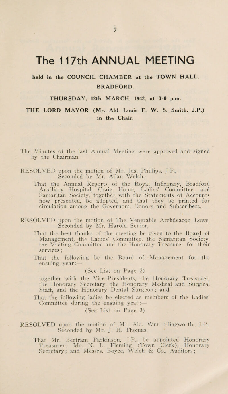 The 117th ANNUAL MEETING held in the COUNCIL CHAMBER at the TOWN HALL, BRADFORD, THURSDAY, 12th MARCH, 1942, at 3-0 p.m. THE LORD MAYOR (Mr. Aid. Louis F. W. S. Smith, J.P.) in the Chair. The Minutes of the last Annual Meeting were approved and signed by the Chairman. RESOLVED upon the motion of Mr. Jas. Phillips, J.P., Seconded by Mr. Allan Welch, That the Annual Reports of the Royal Infirmary, Bradford Auxiliary Hospital, Craig Home, Ladies’ Committee, and Samaritan Society, together with the Statements of Accounts now presented, be adopted, and that they be printed for circulation among the Governors, Donors and Subscribers. RESOLVED upon the motion of The Venerable Archdeacon Lowe, Seconded by Mr. Harold Senior, That the best thanks of the meeting be given to the Board of Management, the Ladies’ Committee, the Samaritan Society, the Visiting Committee and the Honorary Treasurer for their services; That the following be the Board of Management for the ensuing year:— (See List on Page 2) together with the Vice-Presidents, the Honorary Treasurer, the Honorary Secretary, the Honorary Medical and Surgical Staff, and the Honorary Dental Surgeon; and That the following ladies be elected as members of the Ladies’ Committee during the ensuing year:— (See List on Page 3) RESOLVED upon the motion of Mr. Aid. Wm. Illingworth, J.P., Seconded by Mr. J. H. Thomas, That Mr. Bertram Parkinson, J.P., be appointed Honorary Treasurer; Mr. N. L. Fleming (Town Clerk), Honorary Secretary; and Messrs. Boyce, Welch & Co., Auditors;