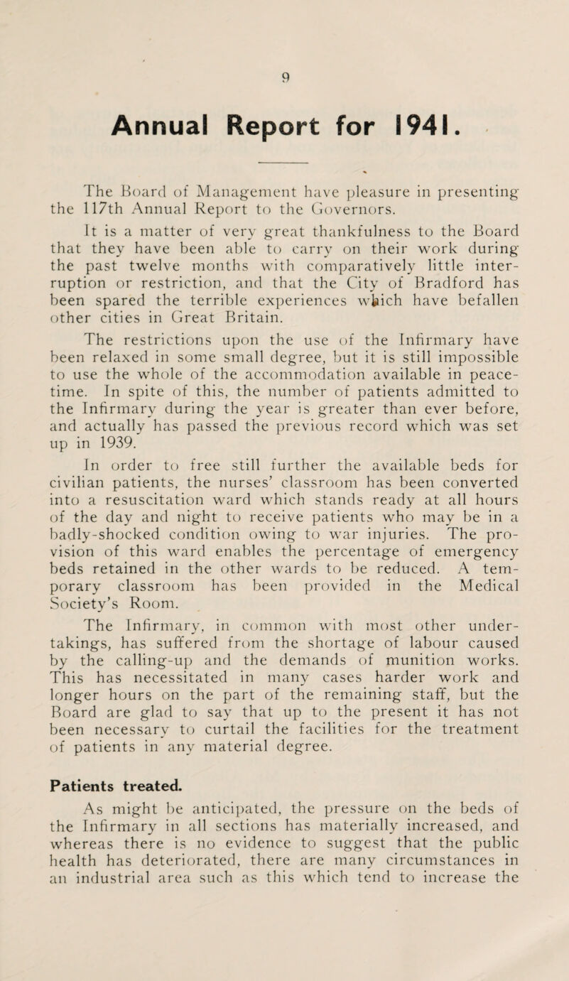 Annual Report for 1941. The Board of Management have pleasure in presenting the 117th Annual Report to the Governors. It is a matter of very great thankfulness to the Board that they have been able to carry on their work during the past twelve months with comparatively little inter¬ ruption or restriction, and that the City of Bradford has been spared the terrible experiences wkich have befallen other cities in Great Britain. The restrictions upon the use of the Infirmary have been relaxed in some small degree, but it is still impossible to use the whole of the accommodation available in peace¬ time. In spite of this, the number of patients admitted to the Infirmary during the year is greater than ever before, and actually has passed the previous record which was set up in 1939. In order to free still further the available beds for civilian patients, the nurses’ classroom has been converted into a resuscitation ward which stands ready at all hours of the day and night to receive patients who may be in a badly-shocked condition owing to war injuries. The pro¬ vision of this ward enables the percentage of emergency beds retained in the other wards to be reduced. A tem¬ porary classroom has been provided in the Medical Society’s Room. The Infirmary, in common with most other under¬ takings, has suffered from the shortage of labour caused by the calling-up and the demands of munition works. This has necessitated in many cases harder work and longer hours on the part of the remaining staff, but the Board are glad to say that up to the present it has not been necessary to curtail the facilities for the treatment of patients in any material degree. Patients treated. As might be anticipated, the pressure on the beds of the Infirmary in all sections has materially increased, and whereas there is no evidence to suggest that the public health has deteriorated, there are many circumstances in an industrial area such as this which tend to increase the