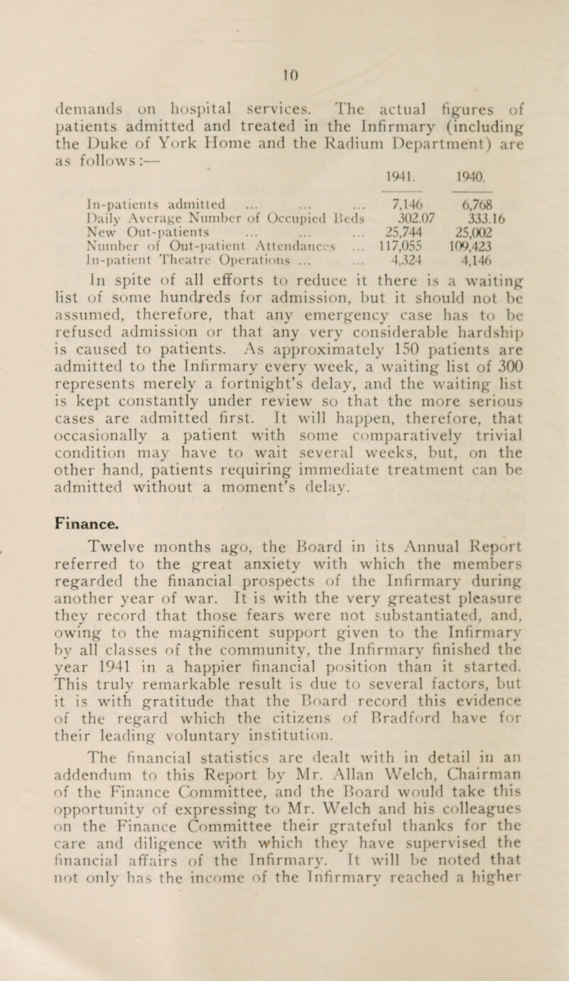 demands on hospital services. The actual figures of patients admitted and treated in the Infirmary (including the Duke of York Home and the Radium Department) are as follows:— 1941. 1940. In-patients admitted ... ... ... 7,146 6,768 Daily Average Number of Occupied Beds 302.07 333.16 New Out-patients ... ... ... 25,744 25,002 Number of Out-patient Attendances ... 117,055 109,423 in-patient Theatre Operations ... ... 4,324 4,146 In spite of all efforts to reduce it there is a waiting list of some hundreds for admission, hut it should not be assumed, therefore, that any emergency case has to be refused admission or that any very considerable hardship is caused to patients. As approximately 150 patients are admitted to the Infirmary every week, a waiting list of 300 represents merely a fortnight’s delay, and the waiting list is kept constantly under review so that the more serious cases are admitted first. It will happen, therefore, that occasionally a patient with some comparatively trivial condition may have to wait several weeks, but, on the other hand, patients requiring immediate treatment can be admitted without a moment’s delay. Finance. Twelve months ago, the Board in its Annual Report referred to the great anxiety with which the members regarded the financial prospects of the Infirmary during another year of war. It is with the very greatest pleasure they record that those fears were not substantiated, and, owing to the magnificent support given to the Infirmary bv all classes of the community, the Infirmary finished the year 1941 in a happier financial position than it started. This truly remarkable result is due to several factors, but it is with gratitude that the Board record this evidence of the regard which the citizens of Bradford have for their leading voluntary institution. The financial statistics are dealt with in detail in an addendum to this Report by Mr. Allan Welch, Chairman of the Finance Committee, and the Board would take this opportunity of expressing to Mr. Welch and his colleagues on the Finance Committee their grateful thanks for the care and diligence with which they have supervised the financial affairs of the Infirmary. It will be noted that not only has the income of the Infirmary reached a higher