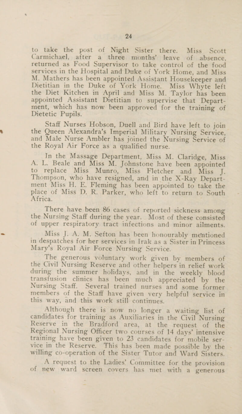 to take the post of Night Sister there. Miss Scott Carmichael, after a three months’ leave of absence, returned as Food Supervisor to take control of the food services in the Hospital and Duke of York Home, and Miss M. Mathers has been appointed Assistant Housekeeper and Dietitian in the Duke of York Home. Miss Whyte left the Diet Kitchen in April and Miss M. Taylor has been appointed Assistant Dietitian to supervise that Depart¬ ment, which has now been approved for the training of Dietetic Pupils. Staff Nurses Hobson, Duell and Bird have left to join the Queen Alexandra’s Imperial Military Nursing Service, and Male Nurse Ambler has joined the Nursing Service of the Royal Air Force as a qualified nurse. In the Massage Department, Miss M. Claridge, Miss A. L. Beale and Miss M. Johnstone have been appointed to replace Miss Munro, Miss Fletcher and Miss J. Thompson, who have resigned, and in the X-Ray Depart¬ ment Miss H. E. Fleming has been appointed to take the place of Miss D. R. Parker, who left to return to South Africa. There have been 86 cases of reported sickness among the Nursing Staff during the year. Most of these consisted of upper respiratory tract infections and minor ailments. Miss J. A. M. Sefton has been honourably mentioned in despatches for her services in Irak as a Sister in Princess Mary’s Royal Air Force Nursing Service. The generous voluntary work given by members of the Civil Nursing Reserve and other helpers in relief work during the summer holidays, and in the weekly blood transfusion clinics has been much appreciated by the Nursing Staff. Several trained nurses and some former members of the Staff have given very helpful service in this way, and this work still continues. Although there is now no longer a waiting list of candidates for training as Auxiliaries in the Civil Nursing Reserve in the Bradford area, at the request of the Regional Nursing Officer two courses of 14 days’ intensive training have been given to 23 candidates for mobile ser¬ vice in the Reserve. This has been made possible by the willing co-operation of the Sister Tutor and Ward Sisters. A request to the Ladies’ Committee for the provision of new ward screen covers has met with a generous