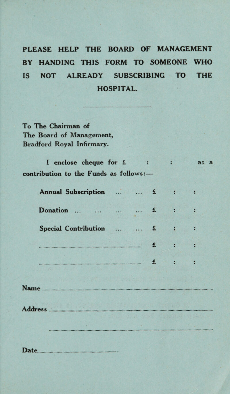PLEASE HELP THE BOARD OF MANAGEMENT BY HANDING THIS FORM TO SOMEONE WHO IS NOT ALREADY SUBSCRIBING TO THE HOSPITAL. To The Chairman of The Board of Management, Bradford Royal Infirmary. I enclose cheque for £ : : as a contribution to the Funds as follows:— Annual Subscription ... ... £ : : Donation ... ... ... ... £ : : k Special Contribution ... ... £ : : .... £ : : . £ : : Name Address__ Date