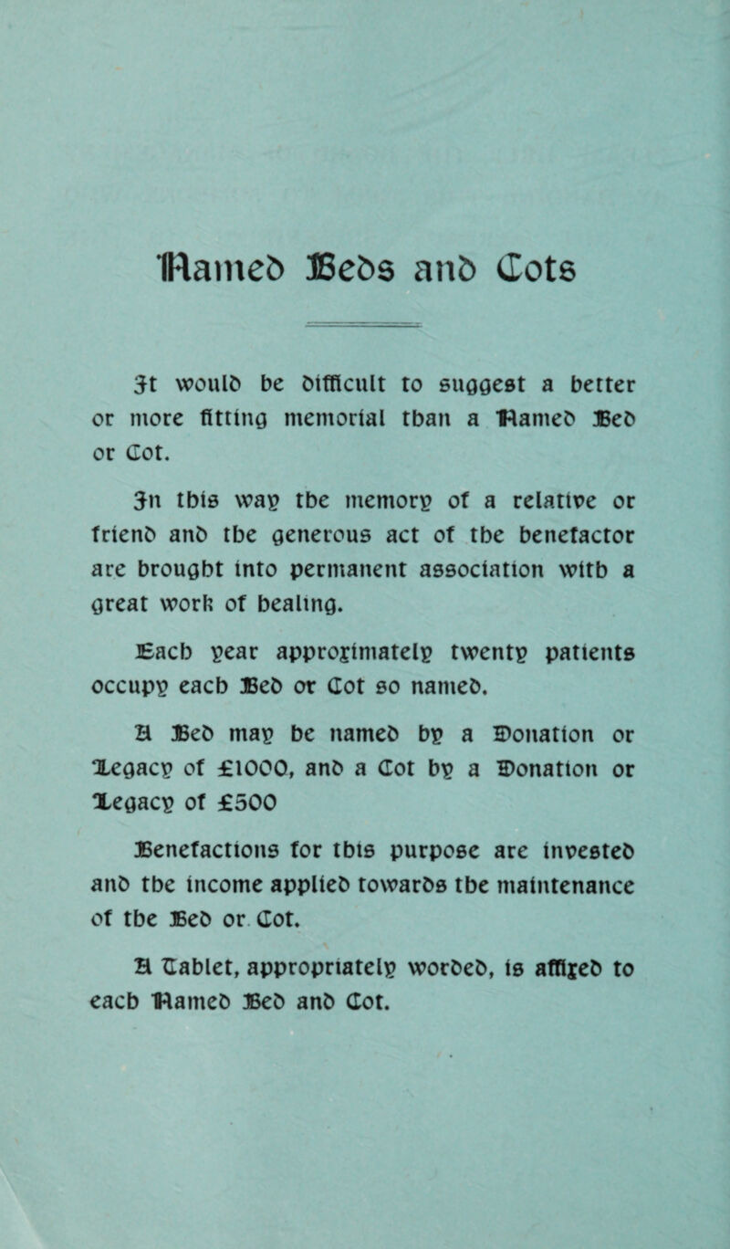 IRainefc Befcs an£> dots Jt woulb be bifflcult to suggest a better or more fitting memorial tban a Hanteb Beb or Got. Jn Ibis wag tbe mentors? of a relattve or frienb anb tbe generous act of tbe benefactor are brought into permanent association witb a great worlt of bealtng. Eacb s?ear approjimatelp twentp patients occupp eacb Beb or Cot so natneb. H Beb mas? be nameb bp a Donation or Xegacp of £1000, anb a Cot bp a Donation or Xegacp of £500 Benefactions for tbts purpose are inuesteb anb tbe income applieb towarbs tbe maintenance of tbe Beb or Got. H Cablet, appropriated worbeb, is affljeb to eacb IHameb Beb anb Cot.