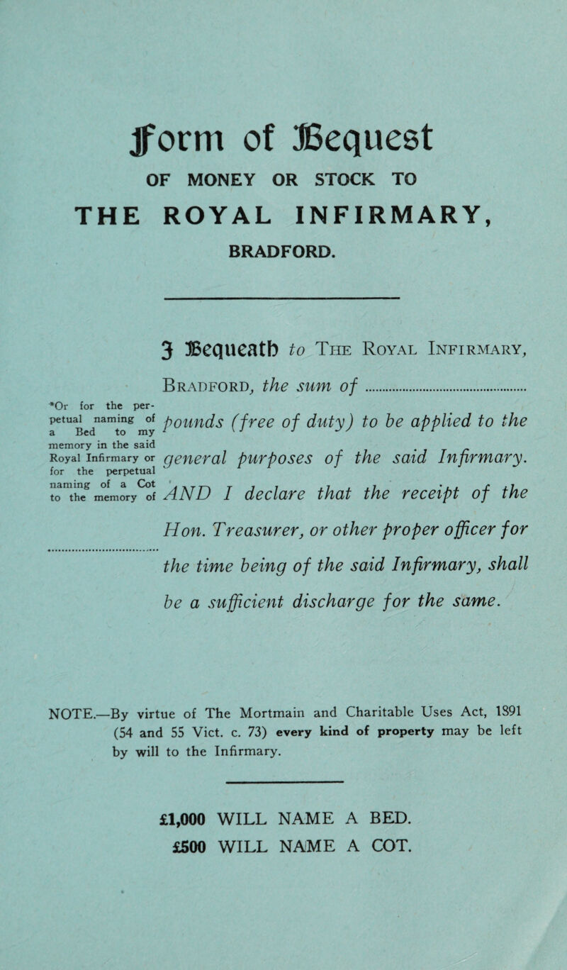 jform of Bequest OF MONEY OR STOCK TO THE ROYAL INFIRMARY, BRADFORD. 3 Bequeath to The Royal Infirmary, Bradford, the sum of. *Or for the per- aetUBednamtogmy Poun^s (free °f duty) to be applied to the memory in the said # Royal infirmary or general purposes of the said Infirmary. for the perpetual totheg mtmory^f AND I declare that the receipt of the Hon. Treasurer, or other proper officer for the time being of the said Infirmary, shall be a sufficient discharge for the same. NOTE.—By virtue of The Mortmain and Charitable Uses Act, 1S91 (54 and 55 Viet. c. 73) every kind of property may be left by will to the Infirmary. £1,000 WILL NAME A BED. £500 WILL NAME A COT.