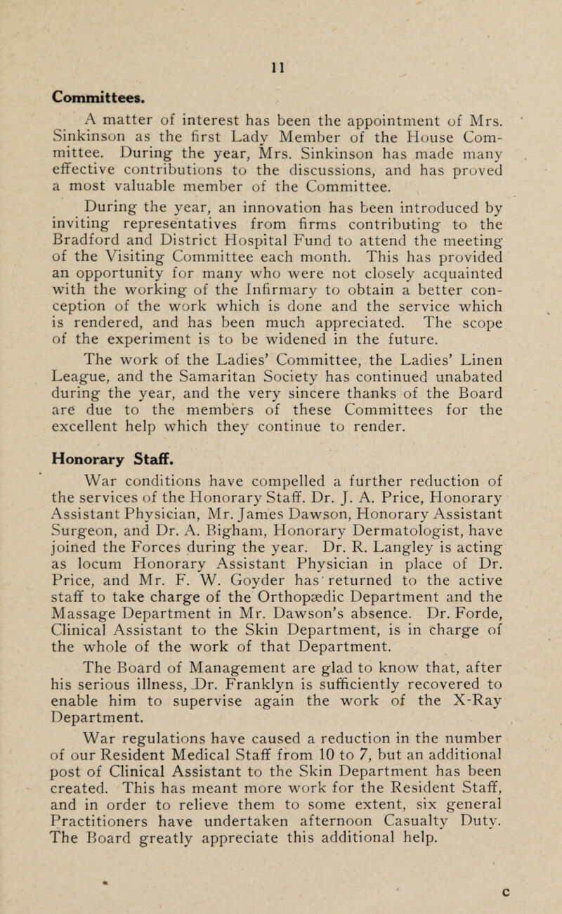 Committees. A matter of interest has been the appointment of Mrs. Sinkinson as the first Lady Member of the House Com¬ mittee. During the year, Mrs. Sinkinson has made many effective contributions to the discussions, and has proved a most valuable member of the Committee. During the year, an innovation has been introduced by inviting representatives from firms contributing to the Bradford and District Hospital Fund to attend the meeting of the Visiting Committee each month. This has provided an opportunity for many who were not closely acquainted with the working of the Infirmary to obtain a better con¬ ception of the work which is done and the service which is rendered, and has been much appreciated. The scope of the experiment is to be widened in the future. The work of the Ladies’ Committee, the Ladies’ Linen League, and the Samaritan Society has continued unabated during the year, and the very sincere thanks of the Board are due to the members of these Committees for the excellent help which they continue to render. Honorary Staff. War conditions have compelled a further reduction of the services of the Honorary Staff. Dr. J. A. Price, Honorary Assistant Physician, Mr. James Dawson, Honorary Assistant Surgeon, and Dr. A. Bigham, Honorary Dermatologist, have joined the Forces during the year. Dr. R. Langley is acting as locum Honorary Assistant Physician in place of Dr. Price, and Mr. F. W. Goyder has’returned to the active staff to take charge of the Orthopaedic Department and the Massage Department in Mr. Dawson’s absence. Dr. Forde, Clinical Assistant to the Skin Department, is in charge of the whole of the work of that Department. The Board of Management are glad to know that, after his serious illness, .Dr. Franklyn is sufficiently recovered to enable him to supervise again the work of the X-Ray Department. War regulations have caused a reduction in the number of our Resident Medical Staff from 10 to 7, but an additional post of Clinical Assistant to the Skin Department has been created. This has meant more work for the Resident Staff, and in order to relieve them to some extent, six general Practitioners have undertaken afternoon Casualty Duty. The Board greatly appreciate this additional help. c