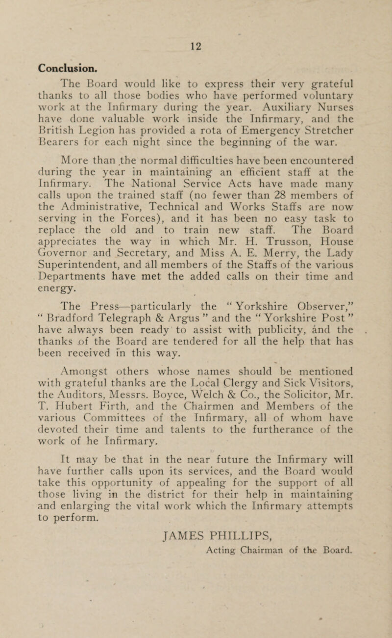 Conclusion. The Board would like to express their very grateful thanks to all those bodies who have performed voluntary work at the Infirmary during the year. Auxiliary Nurses have done valuable work inside the Infirmary, and the British Legion has provided a rota of Emergency Stretcher Bearers for each night since the beginning of the war. More than the normal difficulties have been encountered during the year in maintaining an efficient staff at the Infirmary. The National Service Acts have made many calls upon the trained staff (no fewer than 28 members of the Administrative, Technical and Works Staffs are now serving in the Forces), and it has been no easy task to replace the old and to train new staff. The Board appreciates the way in which Mr. H. Trusson, House Governor and Secretary, and Miss A. E. Merry, the Lady Superintendent, and all members of the Staffs of the various Departments have met the added calls on their time and energy. The Press—particularly the “ Yorkshire Observer,” “ Bradford Telegraph & Argus ” and the “ Yorkshire Post ” have always been ready to assist with publicity, and the thanks of the Board are tendered for all the help that has been received in this way. Amongst others whose names should be mentioned with grateful thanks are the Local Clergy and Sick Visitors, the Auditors, Messrs. Boyce, Welch & Co., the Solicitor, Mr. T. Hubert Firth, and the Chairmen and Members of the various Committees of the Infirmary, all of whom have devoted their time and talents to the furtherance of the work of he Infirmary. It may be that in the near future the Infirmary will have further calls upon its services, and the Board would take this opportunity of appealing for the support of all those living in the district for their help in maintaining and enlarging the vital work which the Infirmary attempts to perform. JAMES PHILLIPS, Acting Chairman of the Board. 0