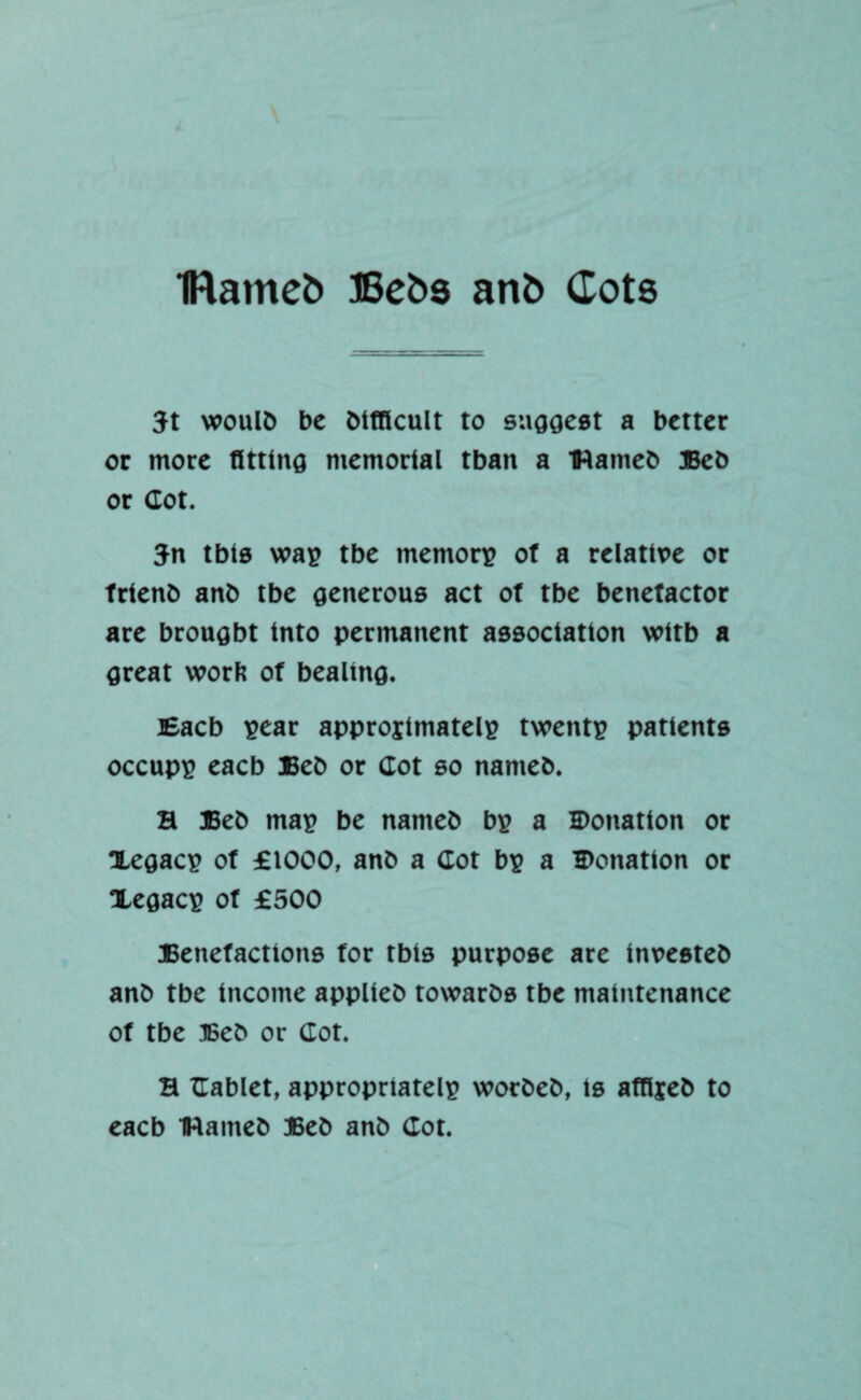 IRamefc ffiebs anb Cots 3t woulb be bifflcult to suggest a better or more fitting memorial tban a Hameb Beb or dot. 3n tbis was tbe memory of a relative or frtenb anb tbe generous act of tbe benefactor are brought into permanent association witb a great worft of bealing. Eacb sear approjimatels twents patients occups eacb Beb or dot so nameb. a Beb map be nameb bs a Donation or Xegacs of £1000, anb a dot bs a Donation or Xegacs of £500 Benefactions for tbts purpose are investeb anb tbe income applieb towarbs tbe maintenance of tbe Beb or dot. a dablet, appropriate^ wotbeb, is affljeb to eacb IWameb Beb anb dot.