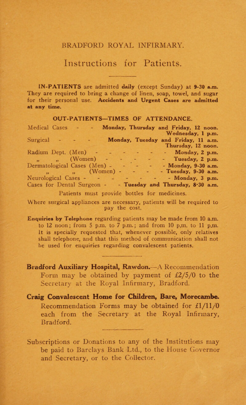 Instructions for Patients. IN-PATIENTS are admitted daily (except Sunday) at 9-30 a.m. They are required to bring a change of linen, soap, towel, and sugar for their personal use. Accidents and Urgent Cases are admitted at any time. OUT-PATIENTS—TIMES OF ATTENDANCE. Medical Cases - - Monday, Thursday and Friday, 12 noon. Wednesday, 1 p.m. Surgical - Monday, Tuesday and Friday, 11 a.m. Thursday, 12 noon. Radium Dept. (Men) ------ Monday, 2 p.m. „ „ (Women) ----- Tuesday, 2 p.m. Dermatological Cases (Men) ----- Monday, 9-30 a.m. „ „ (Women) - Tuesday, 9-30 a.m. Neurological Cases ------- Monday, 3 p.m. Cases for Dental Surgeon - - Tuesday and Thursday, 8-30 a.m. Patients must provide bottles for medicines. Where surgical appliances are necessary, patients will be required to pay the cost. Enquiries by Telephone regarding patients may be made from 10 a.m. to 12 noon; from 5 p.m. to 7 p.m.; and from 10 p,m. to 11 p.m. It is specially requested that, whenever possible, only relatives shall telephone, and that this method of communication shall not be used for enquiries regarding convalescent patients. Bradford Auxiliary Hospital, Rawdon.—A Recommendation Form may be obtained by payment of £2/5/0 to the Secretary at the Royal Infirmary, Bradford. Craig Convalescent Home for Children, Bare, Morecambe. Recommendation Forms may be obtained for £1/11/0 each from the Secretary at the Royal Infirmary, Bradford. Subscriptions or Donations to any of the Institutions may be paid to Barclays Bank Ltd., to the Flouse Governor and Secretary, or to the Collector.