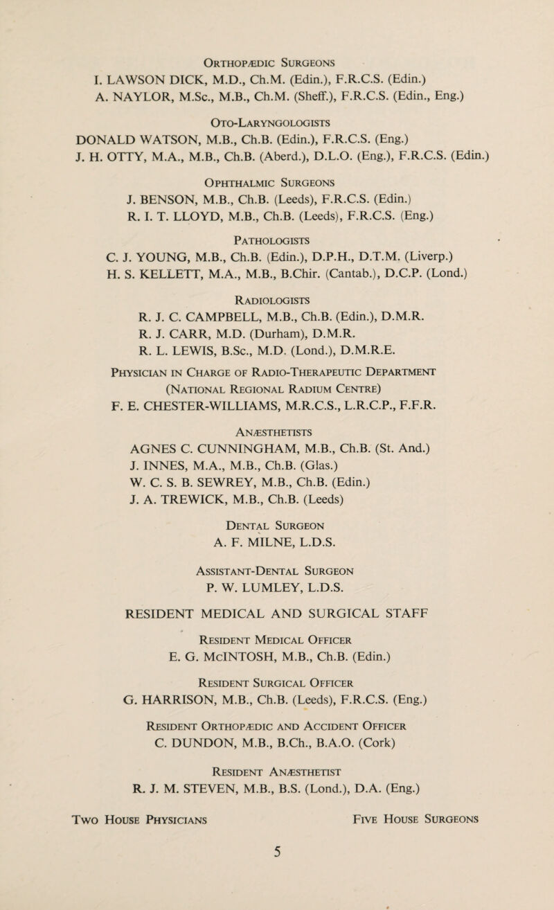 Orthopedic Surgeons I. LAWSON DICK, M.D., Ch.M. (Edin.), F.R.C.S. (Edin.) A. NAYLOR, M.Sc., M.B., Ch.M. (Sheff.), F.R.C.S. (Edin., Eng.) Oto-Laryngologists DONALD WATSON, M.B., Ch.B. (Edin.), F.R.C.S. (Eng.) J. H. OTTY, M.A., M.B., Ch.B. (Aberd.), D.L.O. (Eng.), F.R.C.S. (Edin.) Ophthalmic Surgeons J. BENSON, M.B., Ch.B. (Leeds), F.R.C.S. (Edin.) R. I. T. LLOYD, M.B., Ch.B. (Leeds), F.R.C.S. (Eng.) Pathologists C. J. YOUNG, M.B., Ch.B. (Edin.), D.P.H., D.T.M. (Liverp.) H. S. KELLETT, M.A., M.B., B.Chir. (Cantab.), D.C.P. (Lond.) Radiologists R. J. C. CAMPBELL, M.B., Ch.B. (Edin.), D.M.R. R. J. CARR, M.D. (Durham), D.M.R. R. L. LEWIS, B.Sc., M.D. (Lond.), D.M.R.E. Physician in Charge of Radio-Therapeutic Department (National Regional Radium Centre) F. E. CHESTER-WILLIAMS, M.R.C.S., L.R.C.P., F.F.R. Anesthetists AGNES C. CUNNINGHAM, M.B., Ch.B. (St. And.) J. INNES, M.A., M.B., Ch.B. (Glas.) W. C. S. B. SEWREY, M.B., Ch.B. (Edin.) J. A. TREWICK, M.B., Ch.B. (Leeds) Dental Surgeon A. F. MILNE, L.D.S. Assistant-Dental Surgeon P. W. LUMLEY, L.D.S. RESIDENT MEDICAL AND SURGICAL STAFF Resident Medical Officer E. G. McINTOSH, M.B., Ch.B. (Edin.) Resident Surgical Officer G. HARRISON, M.B., Ch.B. (Leeds), F.R.C.S. (Eng.) Resident Orthopedic and Accident Officer C. DUNDON, M.B., B.Ch., B.A.O. (Cork) Resident Anesthetist R. J. M. STEVEN, M.B., B.S. (Lond.), D.A. (Eng.) Two House Physicians Five House Surgeons