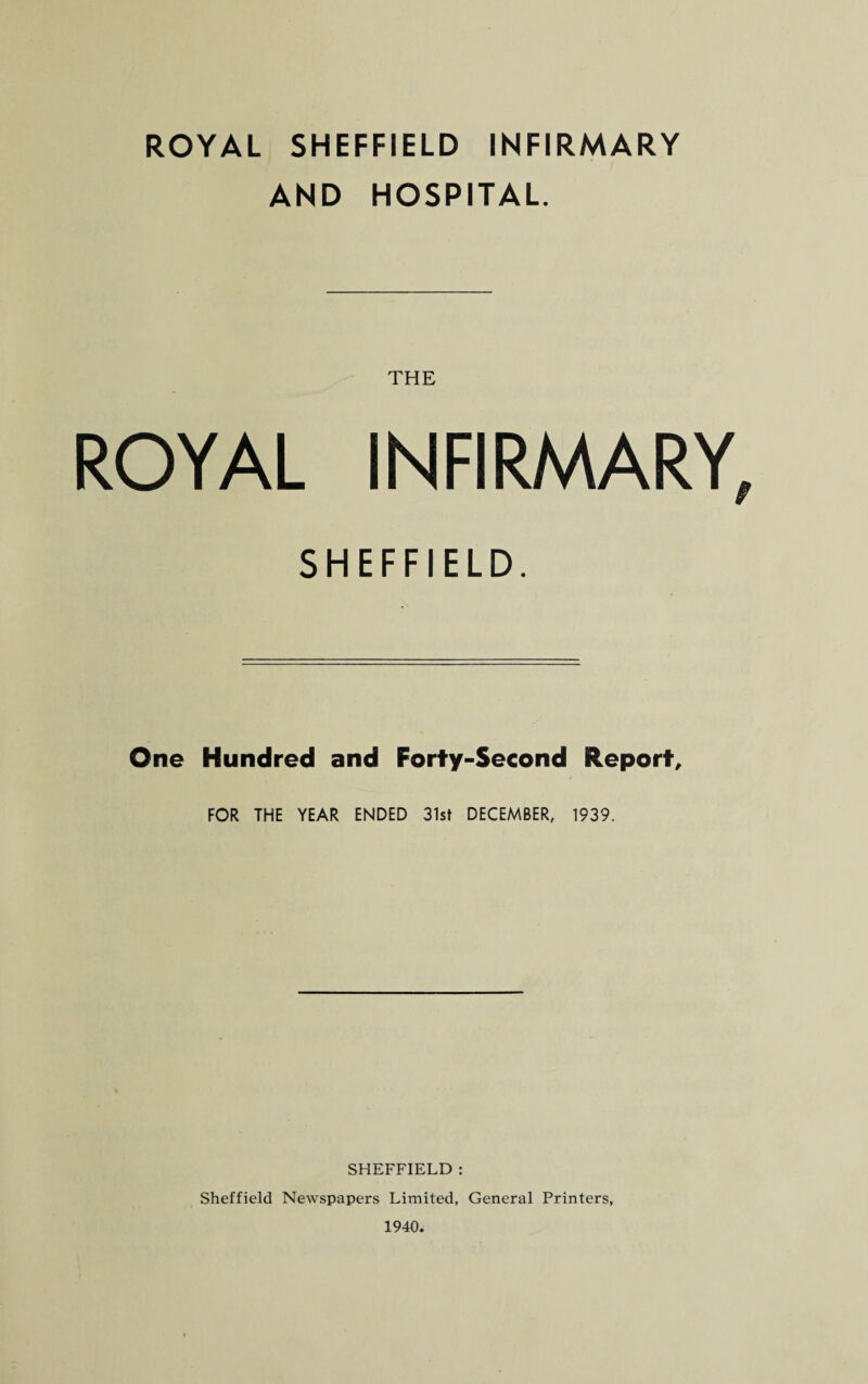 ROYAL SHEFFIELD INFIRMARY AND HOSPITAL. THE ROYAL INFIRMARY, SHEFFIELD. One Hundred and Forty-Second Report, FOR THE YEAR ENDED 31st DECEMBER, 1939. SHEFFIELD : Sheffield Newspapers Limited, General Printers, 1940.