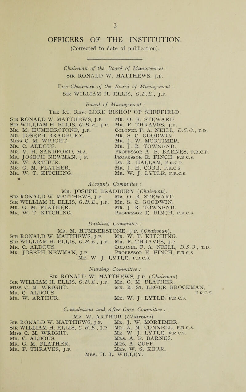 OFFICERS OF THE INSTITUTION. (Corrected to date of publication). Chairman of the Board of Management : Sir RONALD W. MATTHEWS, j.p. Vice-Chairman of the Board of Management : Sir WILLIAM H. ELLIS, G.B.E., j.p. Board of Management : The Rt. Rev. LORD BISHOP OF SHEFFIELD. Mr. O. B. STEWARD. Sir RONALD W. MATTHEWS, j.p. Sir WILLIAM H. ELLIS, G.B.E., j.p. Mr. M. HUMBERSTONE, J.p. Mr. JOSEPH BRADBURY. Miss C. M. WRIGHT. Mr. C. ALDOUS. Mr. V. H. SANDFORD, m.a. Mr. JOSEPH NEWMAN, j.p. Mr. W. ARTHUR. Mr. G. M. FEATHER. Mr. W. T. HITCHING. Mr. F. THRAVES, j.p. Coeonee F. A. NEILL, D.S.O., t.d. Mr. S. C. GOODWIN. Mr. J. W. MORTIMER. Mr. J. R. TOWNEND. Professor A. E. BARNES, f.r.c.p. Professor E. FINCH, f.r.c.s. Dr. R. HALLAM, F.r.c.p. Mr. J. H. COBB, f.r.c.s. Mr. W. J. LYTLE, f.r.c.s. Accounts Committee : Mr. JOSEPH BRADBURY {Chairman). Sir RONALD W. MATTHEWS, j.p. Mr. O. B. STEWARD. Sir WILLIAM H. ELLIS, G.B.E., j.p. Mr. S. C. GOODWIN. Mr. G. M. FLATHER. Mr. J. R. TOWNEND. Mr. W. T. HITCHING. Professor E. FINCH, f.r.c.s. Building Committee : Mr. M. HUMBERSTONE, J.p. {Chairman). Sir RONALD W. MATTHEWS, j.p. Mr. W. T. HITCHING. Sir WILLIAM H. ELLIS, G.B.E., j.p. Mr. F. THRAVES, j.p. Mr. C. ALDOUS. Coeonee F. A. NEILL, D.S.O., t.d. Mr. JOSEPH NEWMAN, j.p. Professor E. FINCH, f.r.c.s. Mr. W. J. LYTLE, f.r.c.s. Nursing Committee : Sir RONALD W. MATTHEWS, j.p. {Chairman). Sir WILLIAM H. ELLIS, G.B.E., j.p. Mr. G. M. FLATHER. Miss C. M. WRIGHT. Mr. R. St. LEGER BROCKMAN, Mr. C. ALDOUS. f.r.c.s. Mr. W. ARTHUR. Mr. W. J. LYTLE, f.r.c.s. Convalescent and After-Care Committee : Mr. W. ARTHUR {Chairman). Sir RONALD W. MATTHEWS, j.p. Mr. J. W. MORTIMER. Sir WILLIAM H. ELLIS, G.B.E., j.p. Mr. A. M. CONNELL, f.r.c.s. Miss C. M. WRIGHT. Mr. W. J. LYTLE, f.r.c.s. Mr. C. ALDOUS. Mrs. A. E. BARNES. Mr. G. M. FLATHER. Mrs. A. CUFF. Mr. F. THRAVES, J.p. Mrs. W. S. KERR. Mrs. H. L. WILLEY.