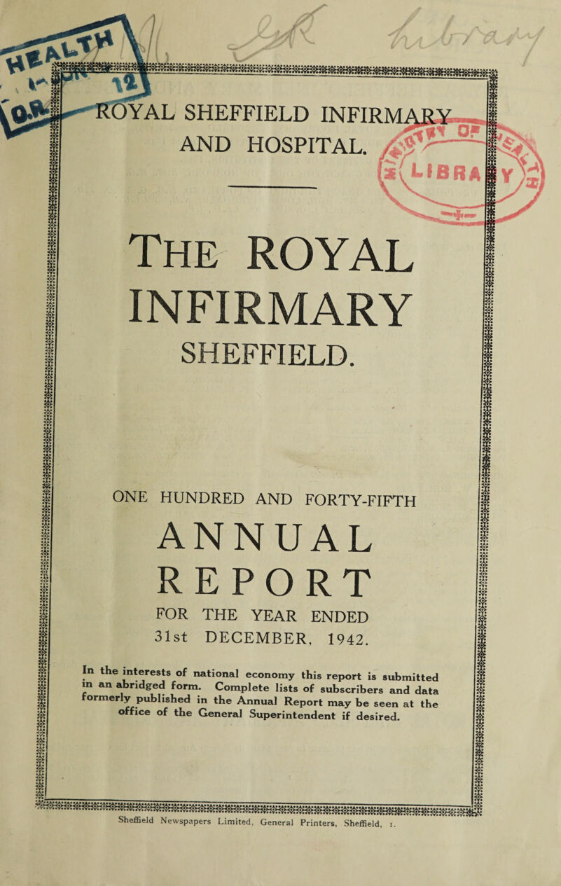 / OYAL SHEFFIELD INFIRM AND HOSPITAL. The ROYAL INFIRMARY SHEFFIELD. ONE HUNDRED AND FORTY-FIFTH ANNUAL REPORT FOR THE YEAR ENDED 31st DECEMBER, 1942. In the interests of national economy this report is submitted m an abridged form. Complete lists of subscribers and data formerly published in the Annual Report may be seen at the office of the General Superintendent if desired. •A* • it