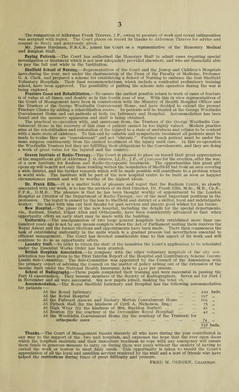 The resignation of Alderman Frank Thraves, J.P., owing to pressure of work and recent indisposition was accepted with regret. The Court places on record its thanks to Alderman Thraves for advice and counsel so freely and generously given. Mr. James Hardman, F.R.C.S., joined the Court as a representative of the Honorary Medical and Surgical Staff. Paying Patients.—The Court has authorised the Honorary Staff to admit cases requiring special investigation or treatment which is not now adequately provided elsewhere, and who are financially able to pay the full cost while in the Institution. Sheffield School of Nursing.—Representatives of the Court and the Jessop and Children’s Hospitals have,during the year, met under the chairmanship of the Dean of the Faculty of Medicine, Professor G. A. Clark, and prepared a scheme for establishing a School of Nursing to embrace the four Sheffield Voluntary Hospitals. Their final recommendations, which include a residential preliminary training school, have been approved. The possibility of putting the scheme into operation during the war is being explored. Fracture Cases and Rehabilitation.—To ensure the earliest possible return to work of cases of fracture is of value at all times; and doubly so in this fourth year of war. With this in view representatives of the Court of Management have been in consultation with the Ministry of Health Hospital Officer and the Trustees of the George Woofindin Convalescent Home, and have decided to extend the present Fracture Clinics by adding a rehabilitation centre. In-patients will be treated at the George Woofindin Convalescent Home and out-patients at both the Infirmary and Hospital. Accommodation has been found and the necessary apparatus and staff is being obtained. The practical co-operation with, and assistance from, the Trustees of the George Woofindin Con¬ valescent Home in the recovery of this class of patient cannot be too highly valued. Modern practice aims at the rehabilitation and restoration of the injured to a state of usefulness and refuses to be content with a mere state of existence. To this end by suitable and sympathetic treatment all patients must be made to realise they are “convalescent” and not “chronic.” Further each patient must be under the same surgeon continuously from the earliest treatment of the injury until cure. In this co-operation the Woofindin Trustees feel they are fulfilling their obligations to the Convalescents, and they are doing a work of great value for the injured and the country. Graves Institute of Radio-Therapy.—The Court is pleased to place on record their great appreciation of the magnificent gift of Alderman J. G. Graves, FF-D., J.P., of £100,000 for the erection, after the war, of a new Institute for Radium and Radio-therapeutic treatment. The opportunities this great gift opens up will benefit not only those residing within the boundaries of Sheffield but from an area covering a wide district, and the further research which will be made possible will contribute to a problem which is world wide. The Institute will be part of the new hospital centre to be built as soon as happier circumstances permit and will be worthy of the highest ideals. Dr. Frank Ellis.—It is a matter both of pleasure and regret that the Radium Centre, so closely associated with our work, is to lose the services of its first Director, Dr. Frank Ellis, M.Sc., M.B., Ch.B., F.F.R., D.M.R. The pleasure is that he has been thought worthy of appointment to the Fondon Hospital as Director of the Department of Radio-Therapy, one of the most important positions in the profession. The regret is caused by the loss to Sheffield and district of a skilful, loyal and indefatigable worker. He takes with him our best thanks for past services and sincere good wishes for his future. New Hospital.—The plans of the new hospital, including the details for the special departments, viz., Radium, Dental, Fdgar Allen and Orthopaedic, have been considerably advanced so that when opportunity offers an early start may be made with the building. Uniformity.—The amalgamation of two large general hospitals both established more than one hundred years ago is not by any means complete when the Act of Parliament uniting them receives the Royal Assent and the formal elections and appointments have been made. There then commences the task of establishing uniformity in the units which is a gradual process but nevertheless essential to efficient management. The Court has devoted considerable time to this aspect of its work and will continue to do so as opportunity offers. Laundry Staff.—In order to retain the staff of the laundries the Court’s application to be scheduled under the Essential Works Order has been granted. British Hospitals Association.—In company with the other voluntary hospitals of the city con¬ sideration has been given to the First Interim Report of the Hospital and Contributory Scheme Income Fimits Sub-Committee. The Sub-Committee was appointed by the Council of the Association with the primary object of advising the Council on the matter of policy arising out of the extension of the income limit under the National Health Insurance Acts to £420 per annum. School of Radiography.—Three pupils completed their training and were successful in passing the Part II examination. They became members of the Society of Radiographers. Seven sat for Part I in November and all were successful. Six new pupils joined, making the total 16. Accommodation.—The Royal Sheffield Infirmary and Hospital has the following accommodation for patients :— At the Royal Infirmary ... ... ... ... ... ... ... ... 220 beds. At the Royal Hospital ... ... ... ... ... ... ... ... 197 ,, At the Fulwood Annexe and Zachary Merton Convalescent Home ... 105 ,, At Firbeck Hall (by the kindness of Cyril A. Nicholson, Esq.) ... ... 75 ,, At High Wray (by the kindness of Mrs. Bayldon Barber) ... ... ... 25 ,, At Buxton (by the courtesy of the Devonshire Royal Hospital) ... ... 42 „ At the Woofindin Convalescent Home (by the courtesy of the Trustees) for orthopaedic cases ... ... ... ... ... ... ... ... 74 » 738 beds. Thanks.—The Court of Management thanks sincerely all who have during the year contributed in any way to the support of the two unit hospitals, and expresses the hope that the ever open doors which the hospitals maintain and their immediate readiness to cope with any emergency will ensure them funds in generous measure to carry on during these war years without the anxiety of having to curtail the work or borrow to meet daily needs. This opportunity is taken to record the Court’s appreciation of all the loyal and unselfish services rendered by the staff and a host of friends who have helped the institutions during times of great difficulty and pressure. FRED M. OSBORN, CHAIRMAN.