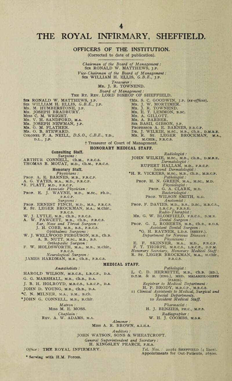 THE ROYAL INFIRMARY, SHEFFIELD OFFICERS OF THE INSTITUTION. (Corrected to date of publication). Chairman of the Board of Management: Sir RONALD W. MATTHEWS, j.p. Vice-Chairman of the Board of Management: Sir WILLIAM H. ELLIS, G.B.E., j.p. Treasurer : Mr. J. R. TOWNEND. Board of Management: The Rt. Rev. LORD BISHOP OF SHEFFIELD. tMR. Mr. Mr. Mr. Mr. Mr. Sir RONALD W. MATTHEWS, j.p. Sir WILLIAM H. ELLIS, G.B.E., j.p. Mr. M. HUMBERSTONE, J.p. Mr. JOSEPH BRADBURY. Miss C. M. WRIGHT. Mr. V. H. SANDFORD, m.a. Mr. JOSEPH NEWMAN, j.p. Mr. G. M. FEATHER. Mr. O. B. STEWARD. Colonel F. A. NEILL, D.S.O., C.B.E., t.d D.L., J.P. f Treasurer of Court of Management. HONORARY MEDICAL STAFF. Consulting Staff. Surgeons : ARTHUR CONNELL, ch.M., f.r.c.s. THOMAS B. MOUAT, m.d., ch.M., F.R.C.S. Honorary Staff. Physicians : Prof. A. E. BARNES, m.b., f.r.c.p. A. G. YATES, M.A., M.D., F.R.C.P. *R. PLATT, M.D., F.R.C.P. Associate Physician : Prof. E. J. WAYNE, m.d., m.sc., ph.D., F.R.C.P. Surgeons : Prof. ERNEST FINCH, m.d., m.s., f.r.c.s. R. St. LEGER BROCKMAN, m.a., M.chir., F.R.C.S. W. J. LYTLE, M.B., Ch.B., F.R.C.S. A. W. FAWCETT, m.b., Ch.B., F.R.C.S. Ear, Nose and Throat Surgeon : J. H. COBB, M.B., B.S., F.R.C.S. Ophthalmic Surgeons : W. J. WELLWOOD FERGUSON, m.b., ch.B. A. B. NUTT, M.SC., M.B., B.S. Orthopcedic Surgeon : F. W. HOLDSWORTH, m.a., m.b., M.chir., F.R.C.S. Neurological Surgeon : JAMES HARDMAN, m.b., ch.B., f.r.c.s. MEDICAL Anesthetists : HAROLD WILSON, M.R.C.S., L.R.C.P., D.A. G. G. MARSHALL, m.b., ch.B., d.a. J. B. H. HOLROYD, M.R.C.S., L.R.C.P., D.A. JOHN D. YOUNG, m.b., Ch.B., D.A. *C. N. MILNER, M.A., B.M., B.ch. ♦JOHN G. CONNELL, m.b., B.chir. Matron : Miss M. E. MOSS. Chaplain : Rev. A. W. ADAMS, m.a. S. C. GOODWIN, j.p. (ex-officio). J. W. MORTIMER. J. R. TOWNEND. E. T. LEMMON, B.SC. A. GILLOTT. A. BARBER. Sir BASIL GIBSON, j.p. Professor A. E. BARNES, f.r.c.p. Dr. J. WILKIE, m.sc., m.b., ch.B., d.m.r.e. Mr. R. St. LEGER BROCKMAN, m.a., m.chir., f.r.c.s. Radiologist: JOHN WILKIE, M.SC., M.B., ch.B., D.M.R.E. Dermatologist : RUPERT HALLAM, m.d., f.r.c.p. Second Dermatologist: *H. R. VICKERS, m.sc., m.b., Ch.B., m.r.c.f. Pathologist: Prof. H. N. GREEN, m.a., m.sc., m.d. Physiologist: Prof. G. A. CLARK, m.d. Bacteriologist: Prof. WILSON SMITH, m.d. Anatomist: Prof. F. DAVIES, m.d., b.s., d.sc., m.r.c.s., L.R.C.P., F.R.S.E. Radio-Therapist: Mr. G. W. BLOMFIELD, f.r.c.s., d.m.r. Dental Surgeon : Prof. G. L- ROBERTS, m.b., ch.B., b.d.s. Assistant Dental Surgeon : *G. H. RAYNER, l.d.s. (sheff.). Department for Nervous Diseases : Physicians : F. SKINNER, M.A., M.D., F.R.C.P. T. THORPE, M.R.C.S., L.R.C.P., D.P.M. Honorary Secretary, Honorary Medical Staff: R. St. LEGER BROCKMAN, m.a., M.chir., F.R.C.S. E. F. D. & STAFF. Pathologist: HERMITTE, m.b., ch.B. (ed.), H. (ENG.), MED. MALARIOLOGISTE (PARIS). Registrar to Medical Department: H. P. BRODY, M.R.C.P., M.R.C.S. Clinical Assistants to Medical, Surgical and Special Departments. 10 Resident Medical Staff. Pharmacist : H. J. BENZIES, ph.c., m.p.s. Radiographer , L. C. D.T.M. II W. H. J. COOMBS, m.S.r. Almoner : Miss A. R. BROWN, A.I.H.A. Auditors : JOHN WATSON, SONS & WHEATCROFT. General Superintendent and Secretary : H. KINGSLEY PEARCE, f.h.a.' Office : THE ROYAL INFIRMARY. Tel. Nos. : 20161 Sheffield (4 lines). Appointments for Out-Patients, 26500. * Serving with H.M. Forces.