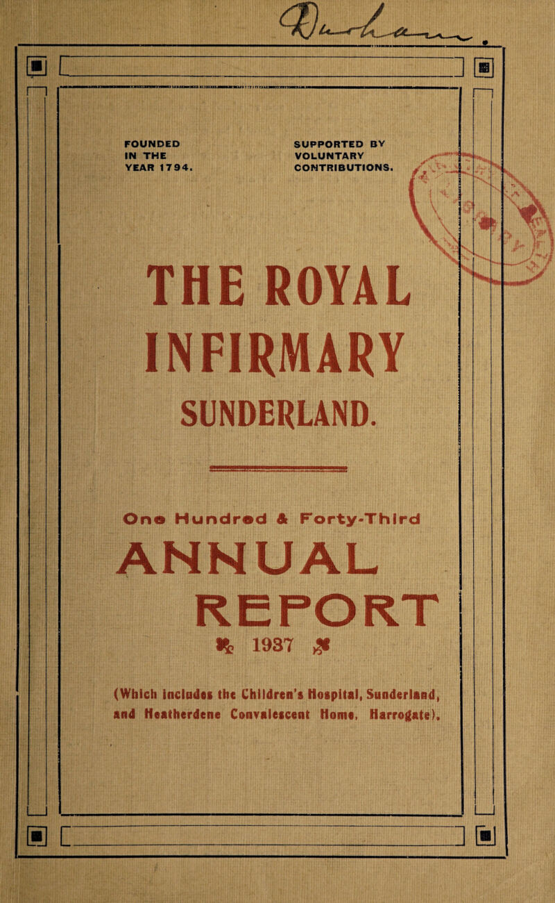 mi miitiwi iwim in —in i ctti riUM in n FOUNDED IN THE YEAR 1794. Pi6 INFIRMARY SUNDERLAND. One Hundred & Forty-Third ANNUAL REPORT It 1937 £ (Which includes the Children's Hospital, Sunderland, and Heatherdene Convalescent Home, Harrogate), SUPPORTED BY VOLUNTARY CONTRIBUTIONS. ROYAL