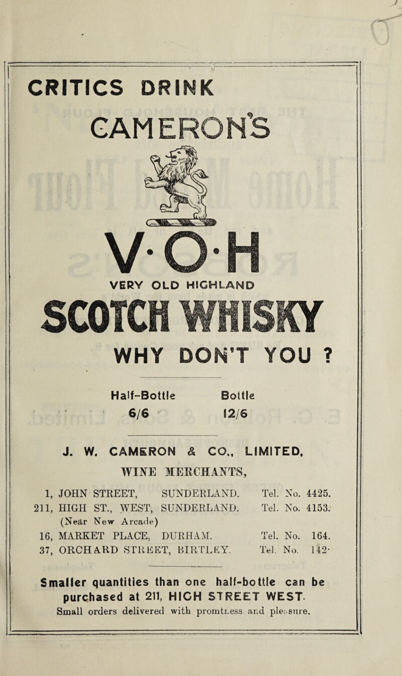 CRITICS DRINK GAME RON’S VOH VERY OLD HIGHLAND SCOTCH WHISKY WHY DON’T YOU ? Half-Bottle 6/6 ' Bottle 12/6 J. W. CAMERON & CQ.f LIMITED. WINE MERCHANTS, 1, JOHN STREET, SUNDERLAND. Tel. No. 4425. 211, HIGH ST., WEST, SUNDERLAND. Tel. No. 4153. (Near New Arcade) 16, MARKET PLACE, DURHAM. Tel. No. 164. 37, ORCHARD STREET, RIRTLEY. Tel. No. 142* Smaller quantities than one half-bottle can be purchased at 211, HIGH STREET WEST- Small orders delivered with promti.ess and pleasure.