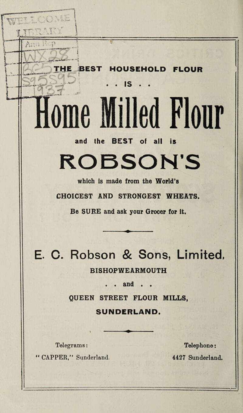 T a nil ■ t .n —» -4« LAiV j QCf^y THE .BEST HOUSEHOLD FLOUR •->* *«•' J J ,... • • IS • • ‘ AW T g| «' *■ v ^ Woffle Milled Flour and the BEST of all is ROBSON’S which is made from the World’s CHOICEST AND STRONGEST WHEATS. Be SURE and ask your Grocer for it. - E. C. Robson & Sons, Limited, BISHOPWEARMOUTH . . and . . QUEEN STREET FLOUR MILLS, SUNDERLAND. Telegrams: Telephone: “ CAPPER,” Sunderland. 4427 Sunderland.