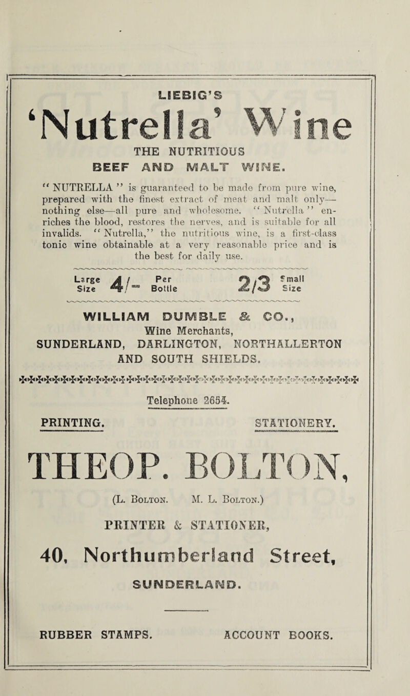LIEBIG'S ‘Nutrella’ Wine THE NUTRITIOUS BEEF AND MALT WINE. “ NUTRELLA ” is guaranteed to be made from pure wine, prepared with the finest extract of meat and malt only— nothing else—all pure and wholesome. “ Nutrella ” en¬ riches the blood, restores the nerves, and is suitable for all invalids. “ Nutrella,” the nutritious wine, is a first-class tonic wine obtainable at a very reasonable price and is the best for daily use. Large Jk / Per fmall Size Bottle Size WILLIAM DUMBLE & CO., Wine Merchants, SUNDERLAND, DARLINGTON, NORTHALLERTON AND SOUTH SHIELDS. t/fci ►[<! sj< ►p >Jf ►]* f>T<« >p Ifp v1': ^ yp Telephone 263?. PRINTING. STATIONERY. THEOP. BOLTON, (L. Bolton. M. L. Bolton.) PRINTER & STATIONER, 40, Northumberland Street, SUNDERLAND. RUBBER STAMPS. ACCOUNT BOOKS.