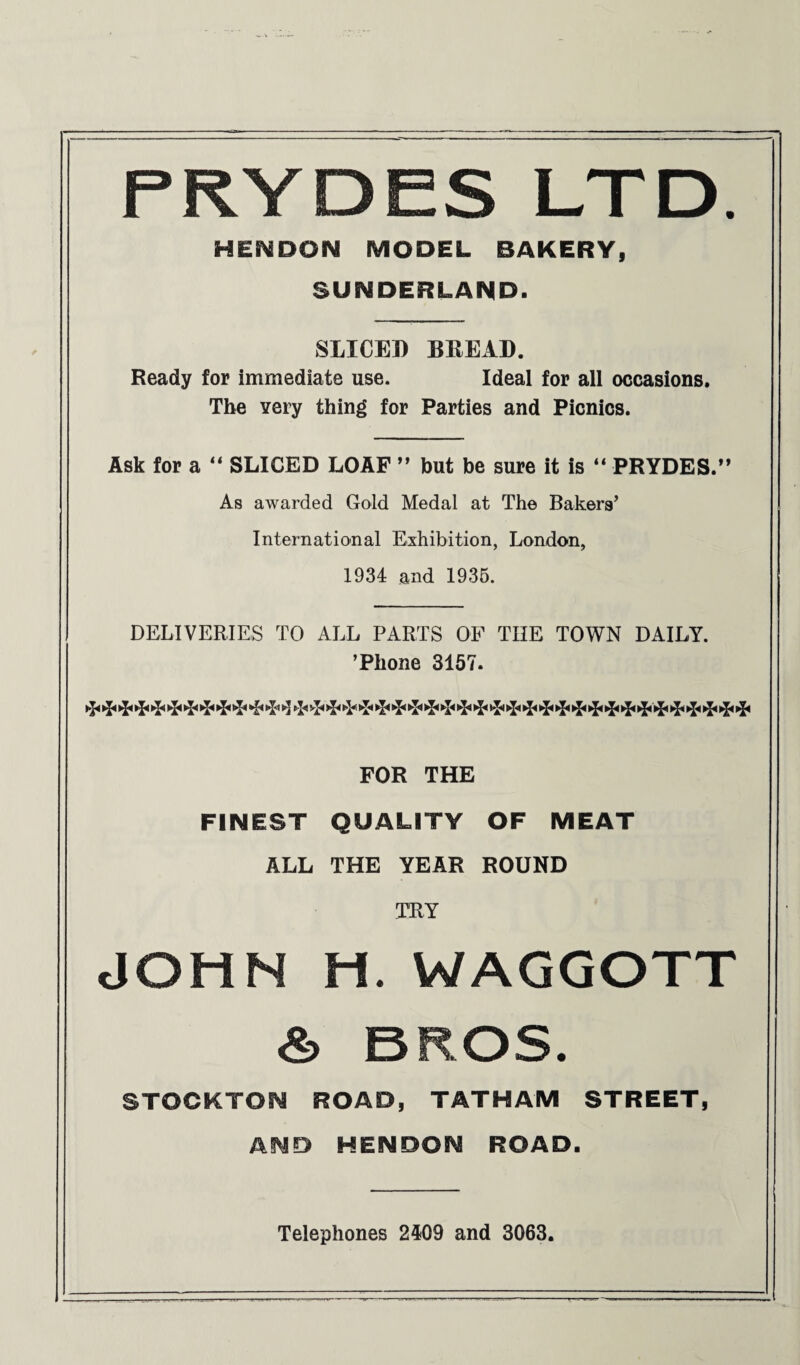 PRYDES LTD. HENDON MODEL BAKERY, SUNDERLAND. SLICED BREAD. Ready for immediate use. Ideal for all occasions. The very thing for Parties and Picnics. Ask for a 44 SLICED LOAF ” but be sure it is 44 PRYDES.” As awarded Gold Medal at The Bakers’ International Exhibition, London, 1934 and 1935. DELIVERIES TO ALL PARTS OF THE TOWN DAILY. ’Phone 3157. ^ ►!< ►J* ►!< ^ ^ FOR THE FINEST QUALITY OF MEAT ALL THE YEAR ROUND TRY JOHN H. WAGGOTT & BROS. STOCKTON ROAD, TATHAM STREET, AND HENDON ROAD. Telephones 2409 and 3063.