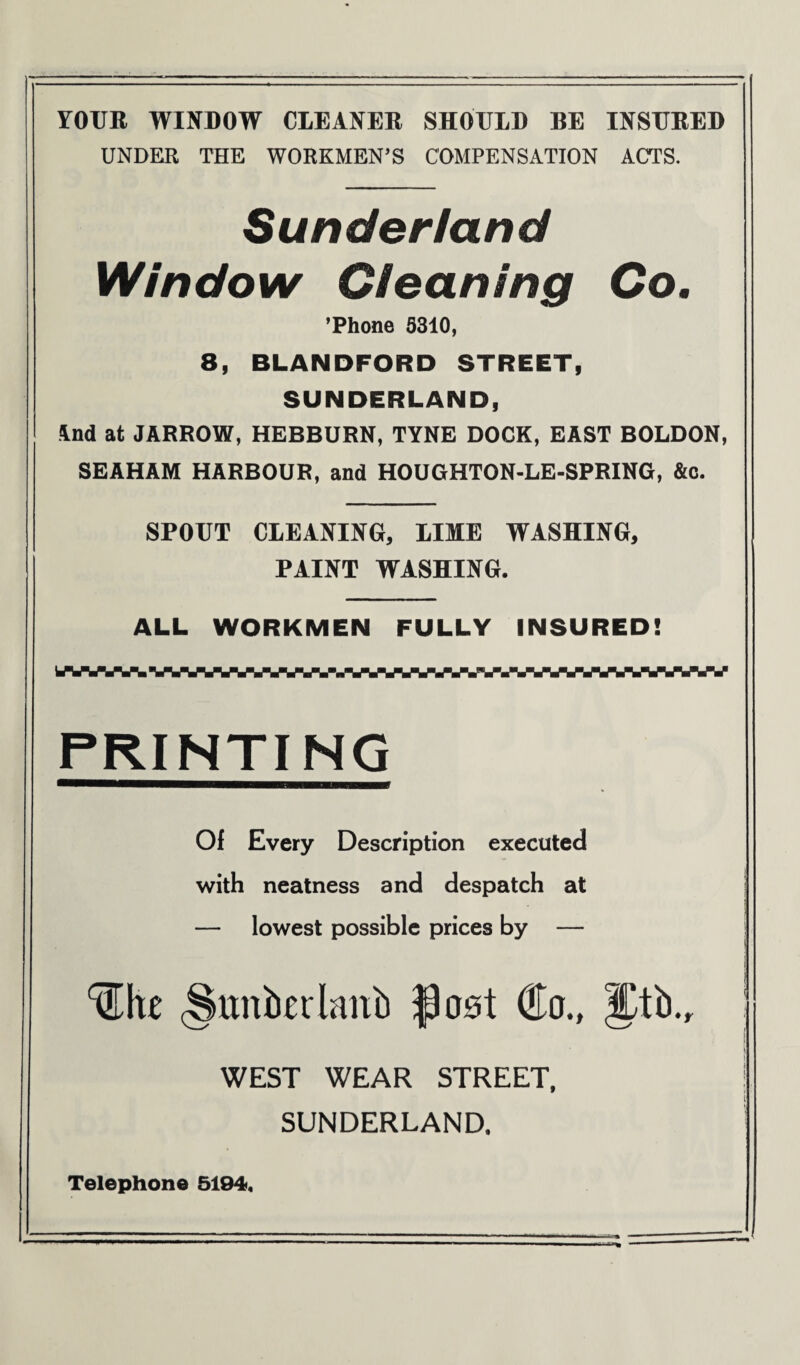 YOUR WINDOW CIEANER SHOULD BE INSURED UNDER THE WORKMEN’S COMPENSATION ACTS. Sunder/and Window Cleaning Co. ’Phone 5310, 8, BLANDFORD STREET, SUNDERLAND, *nd at JARROW, HEBBURN, TYNE DOCK, EAST BOLDON, SEAHAM HARBOUR, and HOUGHTON-LE-SPRING, &c. SPOUT CLEANING, LIME WASHING, PAINT WASHING. ALL WORKMEN FULLY INSURED! PRINTING Of Every Description executed with neatness and despatch at — lowest possible prices by — (Sttnkrlmib flost Co., JJtb., WEST WEAR STREET, j SUNDERLAND. Telephone 5194.